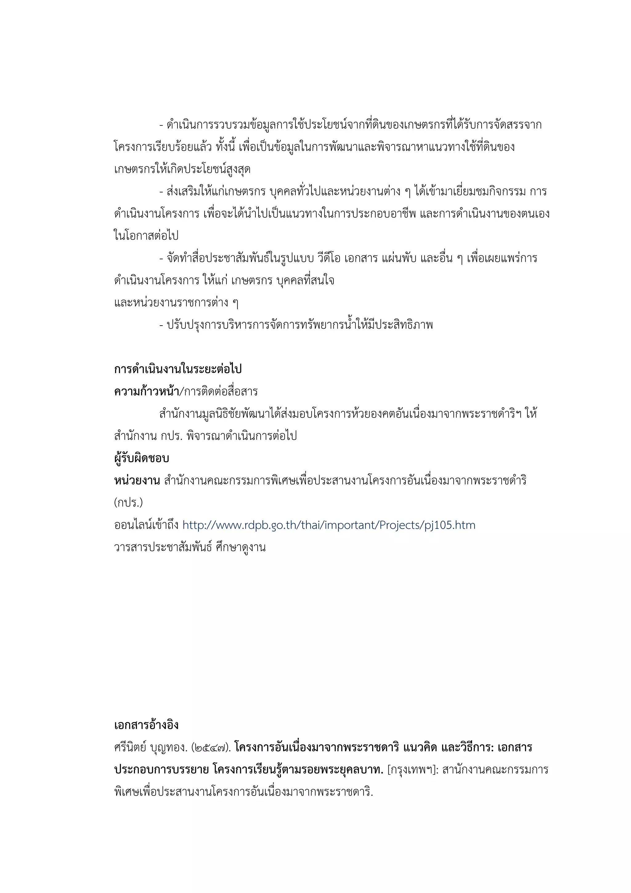 - ดาเนินการรวบรวมข้อมูลการใช้ประโยชน์จากที่ดินของเกษตรกรที่ได้รับการจัดสรรจาก
โครงการเรียบร้อยแล้ว ทั้งนี้ เพื่อเป็นข้อมูลในการพัฒนาและพิจารณาหาแนวทางใช้ที่ดินของ
เกษตรกรให้เกิดประโยชน์สูงสุด
         - ส่งเสริมให้แก่เกษตรกร บุคคลทั่วไปและหน่วยงานต่าง ๆ ได้เข้ามาเยี่ยมชมกิจกรรม การ
ดาเนินงานโครงการ เพื่อจะได้นาไปเป็นแนวทางในการประกอบอาชีพ และการดาเนินงานของตนเอง
ในโอกาสต่อไป
         - จัดทาสื่อประชาสัมพันธ์ในรูปแบบ วีดีโอ เอกสาร แผ่นพับ และอื่น ๆ เพื่อเผยแพร่การ
ดาเนินงานโครงการ ให้แก่ เกษตรกร บุคคลที่สนใจ
และหน่วยงานราชการต่าง ๆ
         - ปรับปรุงการบริหารการจัดการทรัพยากรน้าให้มีประสิทธิภาพ

การดาเนินงานในระยะต่อไป
ความก้าวหน้า/การติดต่อสื่อสาร
           สานักงานมูลนิธิชัยพัฒนาได้ส่งมอบโครงการห้วยองคตอันเนื่องมาจากพระราชดาริฯ ให้
สานักงาน กปร. พิจารณาดาเนินการต่อไป
ผู้รับผิดชอบ
หน่วยงาน สานักงานคณะกรรมการพิเศษเพื่อประสานงานโครงการอันเนื่องมาจากพระราชดาริ
(กปร.)
ออนไลน์เข้าถึง http://www.rdpb.go.th/thai/important/Projects/pj105.htm
วารสารประชาสัมพันธ์ ศึกษาดูงาน




เอกสารอ้างอิง
ศรีนิตย์ บุญทอง. (๒๕๔๗). โครงการอันเนื่องมาจากพระราชดาริ แนวคิด และวิธีการ: เอกสาร
ประกอบการบรรยาย โครงการเรียนรู้ตามรอยพระยุคลบาท. [กรุงเทพฯ]: สานักงานคณะกรรมการ
พิเศษเพื่อประสานงานโครงการอันเนื่องมาจากพระราชดาริ.
 