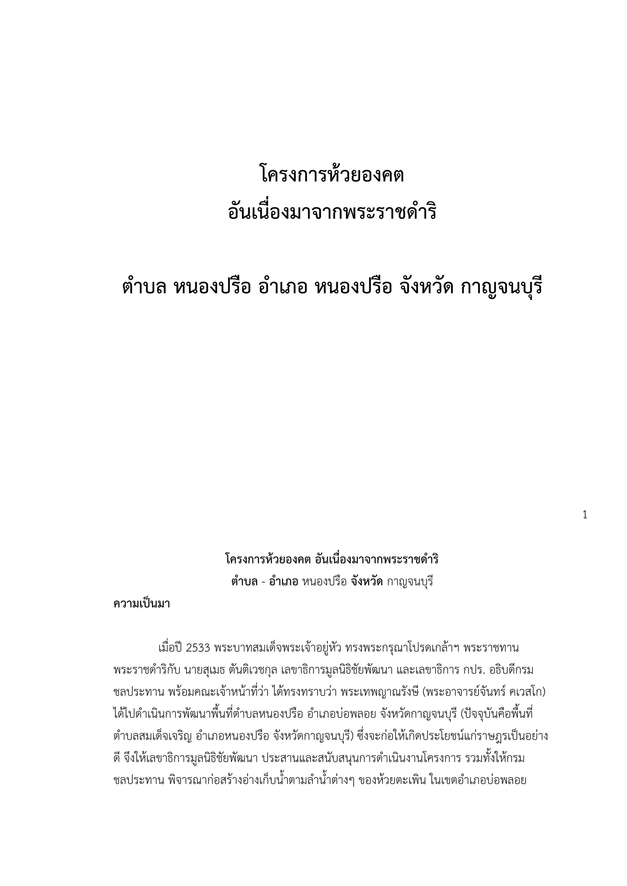 โครงการห้วยองคต
                       อันเนื่องมาจากพระราชดาริ

 ตาบล หนองปรือ อาเภอ หนองปรือ จังหวัด กาญจนบุรี




                                                                                            1

                      โครงการห้วยองคต อันเนื่องมาจากพระราชดาริ
                       ตาบล - อาเภอ หนองปรือ จังหวัด กาญจนบุรี
ความเป็นมา

           เมื่อปี 2533 พระบาทสมเด็จพระเจ้าอยู่หัว ทรงพระกรุณาโปรดเกล้าฯ พระราชทาน
พระราชดาริกับ นายสุเมธ ตันติเวชกุล เลขาธิการมูลนิธิชัยพัฒนา และเลขาธิการ กปร. อธิบดีกรม
ชลประทาน พร้อมคณะเจ้าหน้าที่ว่า ได้ทรงทราบว่า พระเทพญาณรังษี (พระอาจารย์จันทร์ คเวสโก)
ได้ไปดาเนินการพัฒนาพื้นที่ตาบลหนองปรือ อาเภอบ่อพลอย จังหวัดกาญจนบุรี (ปัจจุบันคือพื้นที่
ตาบลสมเด็จเจริญ อาเภอหนองปรือ จังหวัดกาญจนบุรี) ซึ่งจะก่อให้เกิดประโยชน์แก่ราษฎรเป็นอย่าง
ดี จึงให้เลขาธิการมูลนิธิชัยพัฒนา ประสานและสนับสนุนการดาเนินงานโครงการ รวมทั้งให้กรม
ชลประทาน พิจารณาก่อสร้างอ่างเก็บน้าตามลาน้าต่างๆ ของห้วยตะเพิน ในเขตอาเภอบ่อพลอย
 