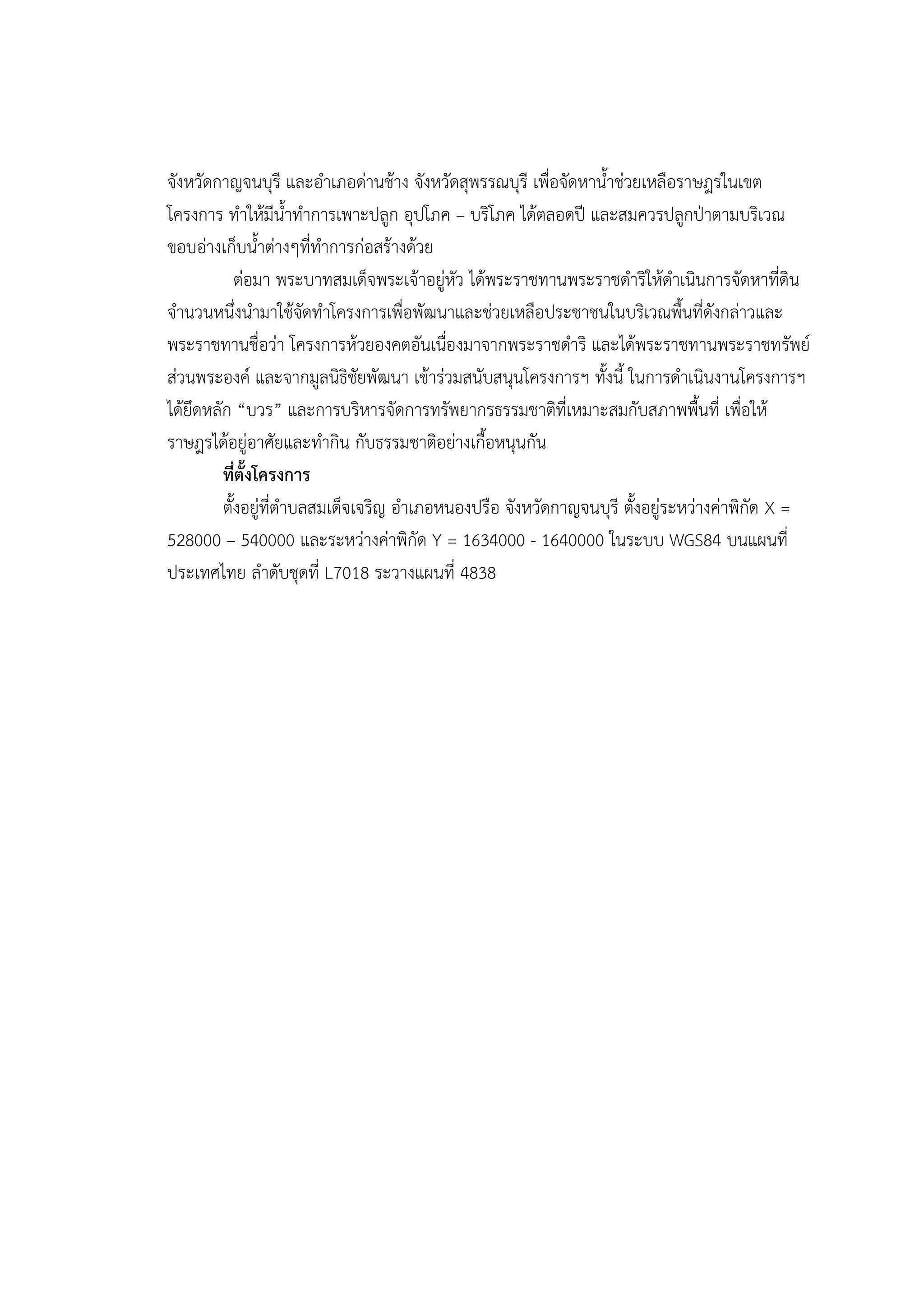 จังหวัดกาญจนบุรี และอาเภอด่านช้าง จังหวัดสุพรรณบุรี เพื่อจัดหาน้าช่วยเหลือราษฎรในเขต
โครงการ ทาให้มีน้าทาการเพาะปลูก อุปโภค – บริโภค ได้ตลอดปี และสมควรปลูกปุาตามบริเวณ
ขอบอ่างเก็บน้าต่างๆที่ทาการก่อสร้างด้วย
            ต่อมา พระบาทสมเด็จพระเจ้าอยู่หัว ได้พระราชทานพระราชดาริให้ดาเนินการจัดหาที่ดิน
จานวนหนึ่งนามาใช้จัดทาโครงการเพื่อพัฒนาและช่วยเหลือประชาชนในบริเวณพื้นที่ดังกล่าวและ
พระราชทานชื่อว่า โครงการห้วยองคตอันเนื่องมาจากพระราชดาริ และได้พระราชทานพระราชทรัพย์
ส่วนพระองค์ และจากมูลนิธิชัยพัฒนา เข้าร่วมสนับสนุนโครงการฯ ทั้งนี้ ในการดาเนินงานโครงการฯ
ได้ยึดหลัก “บวร” และการบริหารจัดการทรัพยากรธรรมชาติที่เหมาะสมกับสภาพพื้นที่ เพื่อให้
ราษฎรได้อยู่อาศัยและทากิน กับธรรมชาติอย่างเกื้อหนุนกัน
         ที่ตั้งโครงการ
         ตั้งอยู่ที่ตาบลสมเด็จเจริญ อาเภอหนองปรือ จังหวัดกาญจนบุรี ตั้งอยู่ระหว่างค่าพิกัด X =
528000 – 540000 และระหว่างค่าพิกัด Y = 1634000 - 1640000 ในระบบ WGS84 บนแผนที่
ประเทศไทย ลาดับชุดที่ L7018 ระวางแผนที่ 4838
 