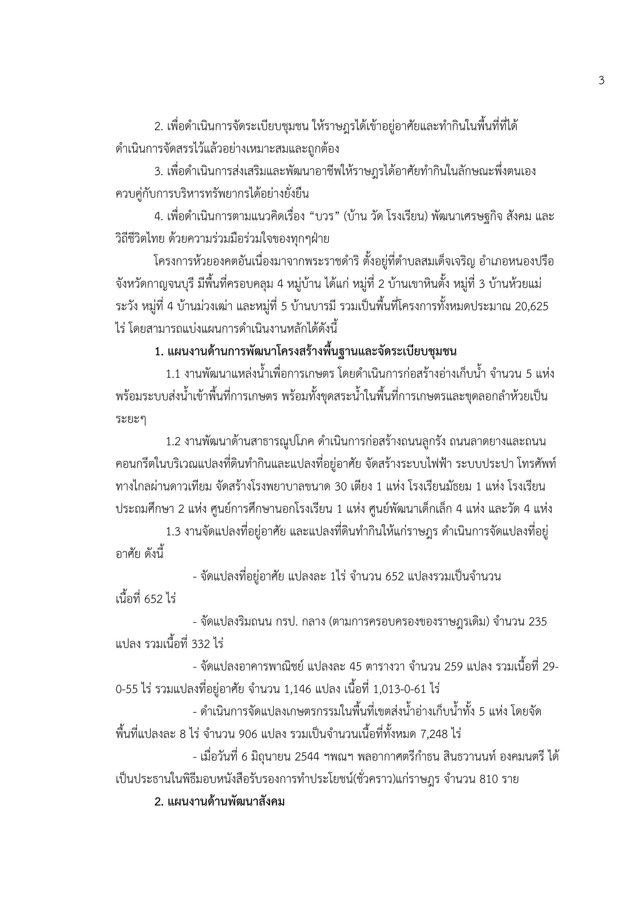 3

           2. เพื่อดาเนินการจัดระเบียบชุมชน ให้ราษฎรได้เข้าอยู่อาศัยและทากินในพื้นที่ที่ได้
ดาเนินการจัดสรรไว้แล้วอย่างเหมาะสมและถูกต้อง
           3. เพื่อดาเนินการส่งเสริมและพัฒนาอาชีพให้ราษฎรได้อาศัยทากินในลักษณะพึ่งตนเอง
ควบคู่กับการบริหารทรัพยากรได้อย่างยั่งยืน
           4. เพื่อดาเนินการตามแนวคิดเรื่อง “บวร” (บ้าน วัด โรงเรียน) พัฒนาเศรษฐกิจ สังคม และ
วิถีชีวิตไทย ด้วยความร่วมมือร่วมใจของทุกๆฝุาย
           โครงการห้วยองคตอันเนื่องมาจากพระราชดาริ ตั้งอยู่ที่ตาบลสมเด็จเจริญ อาเภอหนองปรือ
จังหวัดกาญจนบุรี มีพื้นที่ครอบคลุม 4 หมู่บ้าน ได้แก่ หมู่ที่ 2 บ้านเขาหินตั้ง หมู่ที่ 3 บ้านห้วยแม่
ระวัง หมู่ที่ 4 บ้านม่วงเฒ่า และหมู่ที่ 5 บ้านบารมี รวมเป็นพื้นที่โครงการทั้งหมดประมาณ 20,625
ไร่ โดยสามารถแบ่งแผนการดาเนินงานหลักได้ดังนี้
           1. แผนงานด้านการพัฒนาโครงสร้างพื้นฐานและจัดระเบียบชุมชน
              1.1 งานพัฒนาแหล่งน้าเพื่อการเกษตร โดยดาเนินการก่อสร้างอ่างเก็บน้า จานวน 5 แห่ง
พร้อมระบบส่งน้าเข้าพื้นที่การเกษตร พร้อมทั้งขุดสระน้าในพื้นที่การเกษตรและขุดลอกลาห้วยเป็น
ระยะๆ
              1.2 งานพัฒนาด้านสาธารณูปโภค ดาเนินการก่อสร้างถนนลูกรัง ถนนลาดยางและถนน
คอนกรีตในบริเวณแปลงที่ดินทากินและแปลงที่อยู่อาศัย จัดสร้างระบบไฟฟูา ระบบประปา โทรศัพท์
ทางไกลผ่านดาวเทียม จัดสร้างโรงพยาบาลขนาด 30 เตียง 1 แห่ง โรงเรียนมัธยม 1 แห่ง โรงเรียน
ประถมศึกษา 2 แห่ง ศูนย์การศึกษานอกโรงเรียน 1 แห่ง ศูนย์พัฒนาเด็กเล็ก 4 แห่ง และวัด 4 แห่ง
              1.3 งานจัดแปลงที่อยู่อาศัย และแปลงที่ดินทากินให้แก่ราษฎร ดาเนินการจัดแปลงที่อยู่
อาศัย ดังนี้
                    - จัดแปลงที่อยู่อาศัย แปลงละ 1ไร่ จานวน 652 แปลงรวมเป็นจานวน
เนื้อที่ 652 ไร่
                    - จัดแปลงริมถนน กรป. กลาง (ตามการครอบครองของราษฎรเดิม) จานวน 235
แปลง รวมเนื้อที่ 332 ไร่
                    - จัดแปลงอาคารพาณิชย์ แปลงละ 45 ตารางวา จานวน 259 แปลง รวมเนื้อที่ 29-
0-55 ไร่ รวมแปลงที่อยู่อาศัย จานวน 1,146 แปลง เนื้อที่ 1,013-0-61 ไร่
                    - ดาเนินการจัดแปลงเกษตรกรรมในพื้นที่เขตส่งน้าอ่างเก็บน้าทั้ง 5 แห่ง โดยจัด
พื้นที่แปลงละ 8 ไร่ จานวน 906 แปลง รวมเป็นจานวนเนื้อที่ทั้งหมด 7,248 ไร่
                    - เมื่อวันที่ 6 มิถุนายน 2544 ฯพณฯ พลอากาศตรีกาธน สินธวานนท์ องคมนตรี ได้
เป็นประธานในพิธีมอบหนังสือรับรองการทาประโยชน์(ชั่วคราว)แก่ราษฎร จานวน 810 ราย
           2. แผนงานด้านพัฒนาสังคม
 
