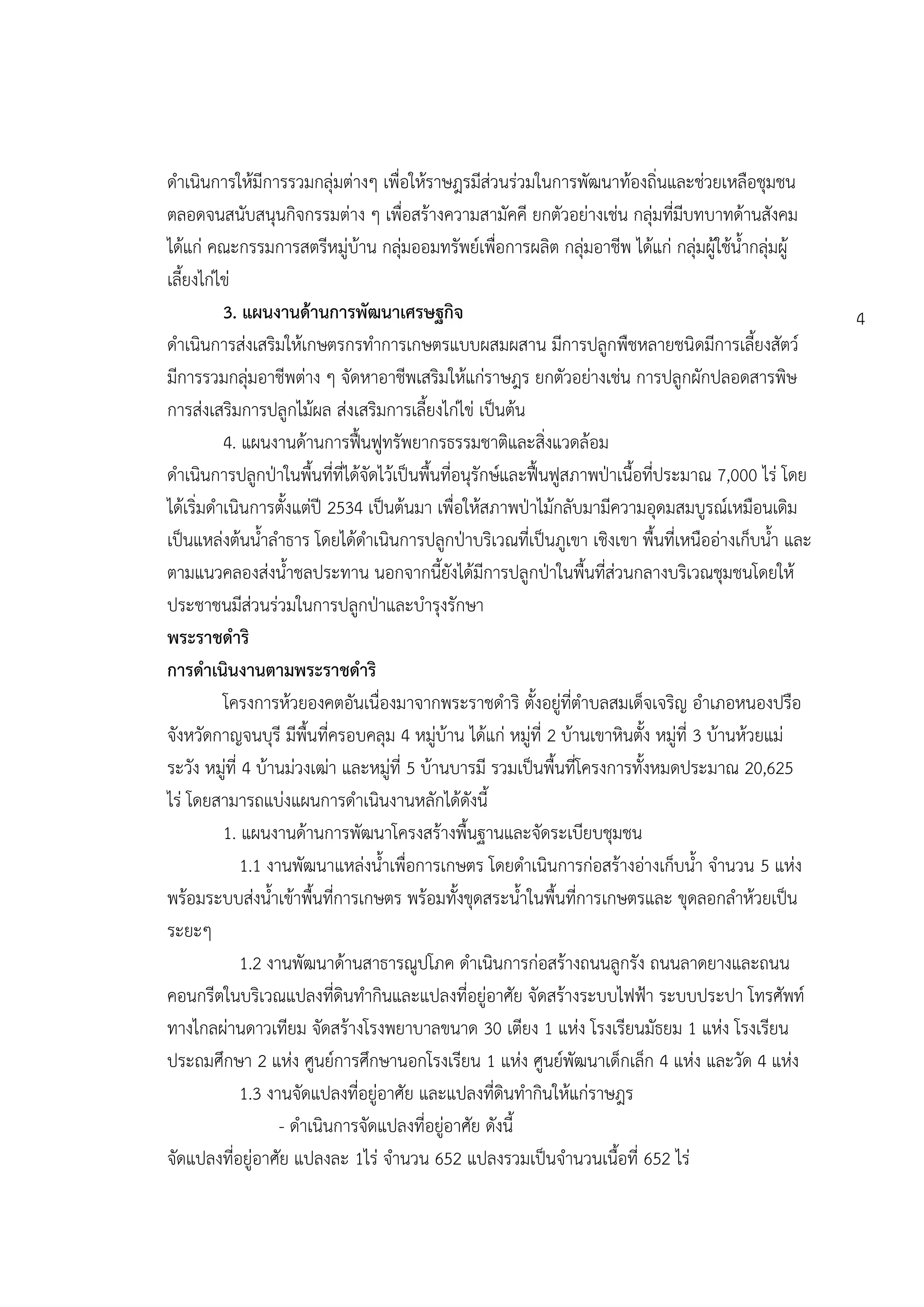 ดาเนินการให้มีการรวมกลุ่มต่างๆ เพื่อให้ราษฎรมีส่วนร่วมในการพัฒนาท้องถิ่นและช่วยเหลือชุมชน
ตลอดจนสนับสนุนกิจกรรมต่าง ๆ เพื่อสร้างความสามัคคี ยกตัวอย่างเช่น กลุ่มที่มีบทบาทด้านสังคม
ได้แก่ คณะกรรมการสตรีหมู่บ้าน กลุ่มออมทรัพย์เพื่อการผลิต กลุ่มอาชีพ ได้แก่ กลุ่มผู้ใช้น้ากลุ่มผู้
เลี้ยงไก่ไข่
          3. แผนงานด้านการพัฒนาเศรษฐกิจ                                                                4
ดาเนินการส่งเสริมให้เกษตรกรทาการเกษตรแบบผสมผสาน มีการปลูกพืชหลายชนิดมีการเลี้ยงสัตว์
มีการรวมกลุ่มอาชีพต่าง ๆ จัดหาอาชีพเสริมให้แก่ราษฎร ยกตัวอย่างเช่น การปลูกผักปลอดสารพิษ
การส่งเสริมการปลูกไม้ผล ส่งเสริมการเลี้ยงไก่ไข่ เป็นต้น
          4. แผนงานด้านการฟื้นฟูทรัพยากรธรรมชาติและสิ่งแวดล้อม
ดาเนินการปลูกปุาในพื้นที่ที่ได้จัดไว้เป็นพื้นที่อนุรักษ์และฟื้นฟูสภาพปุาเนื้อที่ประมาณ 7,000 ไร่ โดย
ได้เริ่มดาเนินการตั้งแต่ปี 2534 เป็นต้นมา เพื่อให้สภาพปุาไม้กลับมามีความอุดมสมบูรณ์เหมือนเดิม
เป็นแหล่งต้นน้าลาธาร โดยได้ดาเนินการปลูกปุาบริเวณที่เป็นภูเขา เชิงเขา พื้นที่เหนืออ่างเก็บน้า และ
ตามแนวคลองส่งน้าชลประทาน นอกจากนี้ยังได้มีการปลูกปุาในพื้นที่ส่วนกลางบริเวณชุมชนโดยให้
ประชาชนมีส่วนร่วมในการปลูกปุาและบารุงรักษา
พระราชดาริ
การดาเนินงานตามพระราชดาริ
          โครงการห้วยองคตอันเนื่องมาจากพระราชดาริ ตั้งอยู่ที่ตาบลสมเด็จเจริญ อาเภอหนองปรือ
จังหวัดกาญจนบุรี มีพื้นที่ครอบคลุม 4 หมู่บ้าน ได้แก่ หมู่ที่ 2 บ้านเขาหินตั้ง หมู่ที่ 3 บ้านห้วยแม่
ระวัง หมู่ที่ 4 บ้านม่วงเฒ่า และหมู่ที่ 5 บ้านบารมี รวมเป็นพื้นที่โครงการทั้งหมดประมาณ 20,625
ไร่ โดยสามารถแบ่งแผนการดาเนินงานหลักได้ดังนี้
          1. แผนงานด้านการพัฒนาโครงสร้างพื้นฐานและจัดระเบียบชุมชน
              1.1 งานพัฒนาแหล่งน้าเพื่อการเกษตร โดยดาเนินการก่อสร้างอ่างเก็บน้า จานวน 5 แห่ง
พร้อมระบบส่งน้าเข้าพื้นที่การเกษตร พร้อมทั้งขุดสระน้าในพื้นที่การเกษตรและ ขุดลอกลาห้วยเป็น
ระยะๆ
              1.2 งานพัฒนาด้านสาธารณูปโภค ดาเนินการก่อสร้างถนนลูกรัง ถนนลาดยางและถนน
คอนกรีตในบริเวณแปลงที่ดินทากินและแปลงที่อยู่อาศัย จัดสร้างระบบไฟฟูา ระบบประปา โทรศัพท์
ทางไกลผ่านดาวเทียม จัดสร้างโรงพยาบาลขนาด 30 เตียง 1 แห่ง โรงเรียนมัธยม 1 แห่ง โรงเรียน
ประถมศึกษา 2 แห่ง ศูนย์การศึกษานอกโรงเรียน 1 แห่ง ศูนย์พัฒนาเด็กเล็ก 4 แห่ง และวัด 4 แห่ง
              1.3 งานจัดแปลงที่อยู่อาศัย และแปลงที่ดินทากินให้แก่ราษฎร
                    - ดาเนินการจัดแปลงที่อยู่อาศัย ดังนี้
จัดแปลงที่อยู่อาศัย แปลงละ 1ไร่ จานวน 652 แปลงรวมเป็นจานวนเนื้อที่ 652 ไร่
 