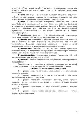 ценностей, образа жизни людей; с другой – это внутреннее, личностное
освоение каждым человеком такого влияния в процессе социального
становления.
       Социальная среда – человеческое, духовное, предметное окружение
ребенка, которое оказывает влияние на его личностное развитие, выступая
реальным пространством его формирования и самореализации.
       Суицид – самоубийство, намеренное лишение себя жизни.
Самоубийство и примыкающий к нему более широкий ряд феноменов
аутоагрессии и саморазрушения следует отнести к формам девиантного
поведения (поступки или действия человека, не соответствующие
официально установленным или фактически сложившимся в данном
обществе нормам).
       Суицидальная попытка – это целенаправленное оперирование
средствами лишения себя жизни, не закончившееся смертью.
       Суицидальное поведение – волевые действия личности, конечной
целью которых является покушение на самоубийство или сам акт
самоубийства. Является следствием социально – психологической
дезадаптации личности в условиях микросоциального климата.
       Суицидальные замыслы – это активная форма проявления
суицидальности, т.е. тенденция к самоубийству, глубина которой нарастает
параллельно степени разработки плана её реализации.
       Суицидальный риск – склонность человека к совершению действий,
направленных на собственное уничтожение.
       Суицидент – человек, совершивший самоубийство или покушение на
самоубийство.
       Толерантность – способность человека принимать других людей
такими, каковы они есть, сосуществовать и взаимодействовать с ними.
                    5. Принципы реализации подпрограммы
       1. Принцип ценности личности, заключающийся в самоценности
молодого человека.
       2. Принцип уникальности личности, состоящий в признании
индивидуальности молодого человека.
       3. Принцип приоритета личностного развития, когда обучение
выступает не как самоцель, а как средство развития личности каждого
молодого человека.
       4. Принцип ориентации на зону ближнего развития каждого
студента.
       5. Принцип       эмоционально-ценностных     ориентаций    учебно-
воспитательного процесса.




                                                                        4
 