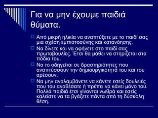Για να μην έχουμε παιδιά
θύματα.
 Από μικρή ηλικία να αναπτύξετε με το παιδί σας
μια σχέση εμπιστοσύνης και κατανόησης.
 Να δίνετε και να αφήνετε στο παιδί σας
πρωτοβουλίες. Έτσι θα μάθει να στηρίζεται στα
πόδια του.
 Να απασχολείται το παιδί σε δραστηριότητες
που αναπτύσσουν την δημιουργικότητά του και
του αρέσουν.
 Να μην αναλαμβάνετε να κάνετε εσείς δουλειές
που του αναθέσατε ή πρέπει να κάνει μόνο του.
Πολλά παιδιά έτσι γίνονται νωθρά και εσείς
καλείστε να τα βγάζετε πάντα από τη δύσκολη
θέση.
 