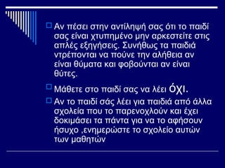  Αν πέσει στην αντίληψή σας ότι το παιδί
σας είναι χτυπημένο μην αρκεστείτε στις
απλές εξηγήσεις. Συνήθως τα παιδιά
ντρέπονται να πούνε την αλήθεια αν
είναι θύματα και φοβούνται αν είναι
θύτες.
 Μάθετε στο παιδί σας να λέει όχι.
 Αν το παιδί σάς λέει για παιδιά από άλλα
σχολεία που το παρενοχλούν και έχει
δοκιμάσει τα πάντα για να το αφήσουν
ήσυχο ,ενημερώστε το σχολείο αυτών
των μαθητών
 