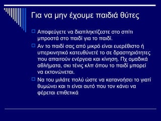 Για να μην έχουμε παιδιά θύτες
 Αποφεύγετε να διαπληκτίζεστε στο σπίτι
μπροστά στο παιδί για το παιδί.
 Αν το παιδί σας από μικρό είναι ευερέθιστο ή
υπερκινητικό κατευθύνετέ το σε δραστηριότητες
που απαιτούν ενέργεια και κίνηση. Πχ ομαδικά
αθλήματα, σκι τένις κλπ όπου το παιδί μπορεί
να εκτονώνεται.
 Να του μιλάτε πολύ ώστε να κατανοήσει το γιατί
θυμώνει και τι είναι αυτό που τον κάνει να
φέρεται επιθετικά
 