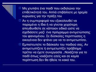  Μη χτυπάτε ένα παιδί που εκδηλώνει την
επιθετικότητά του. Απλά επιβάλλετε με ηρεμία
κυρώσεις για την πράξη του
 Αν η συμπεριφορά του εξακολουθεί να
παραμένει η ίδια ή να γίνεται χειρότερη
απευθυνθείτε σε κάποιον ειδικό ώστε να
σχεδιάσετε μαζί ένα πρόγραμμα αντιμετώπισης
του φαινομένου. Σε δύσκολες περιπτώσεις η
οικογένεια δεν φτάνει για να το αντιμετωπίσει.
 Εμπιστευτείτε το δάσκαλο του παιδιού σας. Αν
αντιμετωπίζετε ή αντιμετωπίζει πρόβλημα
πρέπει να έχετε συνεργασία ..Νοιάζεται για το
παιδί όπως νοιάζεστε εσείς και σε καμία
περίπτωση δεν θα ήθελε το κακό του.
 