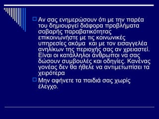  Αν σας ενημερώσουν ότι με την παρέα
του δημιουργεί διάφορα προβλήματα
σοβαρής παραβατικότητας
επικοινωνήστε με τις κοινωνικές
υπηρεσίες ακόμα και με τον εισαγγελέα
ανηλίκων της περιοχής σας αν χρειαστεί.
Είναι οι κατάλληλοι άνθρωποι να σας
δώσουν συμβουλές και οδηγίες. Κανένας
γονέας δεν θα ήθελε να αντιμετωπίσει τα
χειρότερα
 Μην αφήνετε τα παιδιά σας χωρίς
έλεγχο.
 