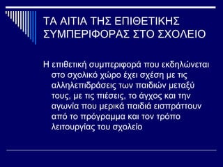 ΤΑ ΑΙΤΙΑ ΤΗΣ ΕΠΙΘΕΤΙΚΗΣ
ΣΥΜΠΕΡΙΦΟΡΑΣ ΣΤΟ ΣΧΟΛΕΙΟ
Η επιθετική συμπεριφορά που εκδηλώνεται
στο σχολικό χώρο έχει σχέση με τις
αλληλεπιδράσεις των παιδιών μεταξύ
τους, με τις πιέσεις, το άγχος και την
αγωνία που μερικά παιδιά εισπράττουν
από το πρόγραμμα και τον τρόπο
λειτουργίας του σχολείο
 