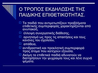 Ο ΤΡΟΠΟΣ ΕΚΔΗΛΩΣΗΣ ΤΗΣ
ΠΑΙΔΙΚΗΣ ΕΠΙΘΕΤΙΚΟΤΗΤΑΣ.
 Τα παιδιά που αντιμετωπίζουν προβλήματα
επιθετικής συμπεριφοράς χαρακτηρίζονται από
ανυπακοή,
 έλλειψη συνεργατικής διάθεσης,
 αρνητισμό ως προς τις απαιτήσεις και τους
κανόνες του σχολείου,
 απάθεια,
 αντιδραστική και προκλητική συμπεριφορά
προς άτομα που κατέχουν εξουσία.
 Ακόμη τα επιθετικά παιδιά αδυνατούν να
διατηρήσουν την ψυχραιμία τους και λένε συχνά
ψέματα.
 