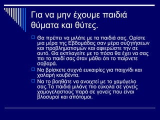 Για να μην έχουμε παιδιά
θύματα και θύτες.
 Θα πρέπει να μιλάτε με τα παιδιά σας. Ορίστε
μια μέρα της Εβδομάδας σαν μέρα συζητήσεων
και προβληματισμών και αφιερώστε την σε
αυτό. Θα εκπλαγείτε με το πόσα θα έχει να σας
πει το παιδί σας όταν μάθει ότι το παίρνετε
σοβαρά.
 Να βρίσκετε συχνά ευκαιρίες για παιχνίδι και
χαλαρή κουβέντα.
 Να το βοηθάτε να ανοιχτεί με το χαμόγελο
σας.Τα παιδιά μιλάνε πιο εύκολα σε γονείς
χαμογελαστούς παρά σε γονείς που είναι
βλοσυροί και απότομοι.
 