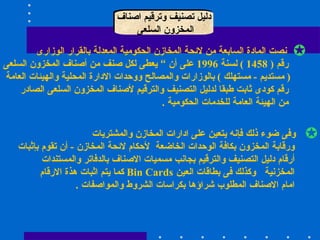 دليل تصنيف وترقيم اصناف المخزون السلعى  نصت المادة السابعة من لائحة المخازن الحكومية المعدلة بالقرار الوزارى رقم  ( 1458 )  لسنة  1996  على أن “ يعطى لكل صنف من أصناف المخزون السلعى (  مستديم  -  مستهلك  )  بالوزارات والمصالح ووحدات الادارة المحلية والهيئات العامة  رقم كودى ثابت طبقا لدليل التصنيف والترقيم لأصناف المخزون السلعى الصادر من الهيئة العامة للخدمات الحكومية  . وفى ضوء ذلك فإنه يتعين على ادارات المخازن والمشتريات  ورقابة المخزون بكافة الوحدات الخاضعة  لأحكام لائحة المخازن  -  أن تقوم بإثبات  أرقام دليل التصنيف والترقيم بجانب مسميات الاصناف بالدفاتر والمستندات المخزنية  وكذلك فى بطاقات العين  Bin Cards  كما يتم اثبات هذة الارقام امام الاصناف المطلوب شراؤها بكراسات الشروط والمواصفات  .  