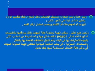 ويتم اعادة ترتيب المخازن وتستيف الاصناف داخل المخازن طبقا للتقسيم الوارد بالدليل المشار الية على النحو  التالى  : الابواب ثم المجموعات ثم الاقسام وبحسب تسلسل ارقام القسم  . ولحين طبع الدليل ، ستقوم الهيئة بمعاونة كافة الجهات وذلك بموافاتها بالمقايسات  السنوية للعام المالى  1998/97  الخاصة بكل جهة والمستخرجة من الحاسب الآلى بالهيئة للاسترشاد بها فى اثبات ارقام الدليل للأصناف الخاصة بها بالدفاتر  والمستندات  المخزنية  -  الى جانب المتابعة الميدانية لمفتشى الهيئة لمعاونة الجهات فى ترقيم كافة الاصناف المستخدمة لديها طبقا للدليل  .  