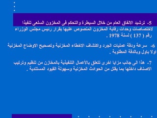 5-  ترشيد الانفاق العام من خلال السيطرة والتحكم فى المخزون السلعى تنفيذا  لاختصاصات وحدات رقابة المخزون المنصوص عليها بقرار رئيس مجلس الوزراء رقم  ( 137 )  لسنة  1978 .  6-  سرعة ودقة عمليات الجرد واكتشاف الاخطاء المخزنية وتصحيح الاوضاع المخزنية  اولا باول وبالدقة المطلوبة  .  7-  هذا الى جانب مزايا اخرى تتعلق بالأعمال التنفيذية بالمخازن من تنظيم وترتيب الاصناف داخلها بما يقلل من الحوادث المخزنية وسهولة القيود المستندية  .  