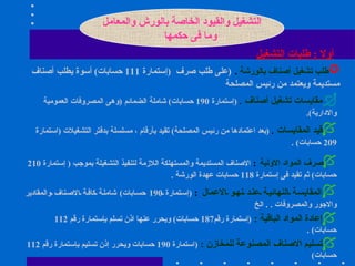 التشغيل والقيود الخاصة بالورش والمعامل وما فى حكمها أولا   :  طلبات التشغيل طلب تشغيل أصناف بالورشة   .   ( على طلب صرف  ( إستمارة  111  حسابات )  أسوة يطلب أصناف مستديمة ويعتمد من رئيس المصلحة مقايسات تشغيل أصناف   .  ( إستمارة  190  حسابات )  شاملة الضمائم  ( وهى المصروفات العمومية والادارية ).   قيد المقايسات   .  ( بعد اعتمادها من رئيس المصلحة )  تقيد بأرقام ، مسلسلة بدفتر التشغيلات  ( استمارة  209  حسابات ) . صرف المواد الاولية   :   الاصناف المستديمة والمستهلكة اللازمة لتنفيذ التشغيلة بموجب  (  إستمارة  210  حسابات )  ثم تقيد فى إستمارة  118  حسابات عهدة الورشة  . المقايسة النهائية عند نهو الاعمال   :   ( إستمارة  190  حسابات )  شاملة كافة الاصناف والمقادير والاجور والمصروفات  . .  الخ إعادة المواد الباقية  :  ( إستمارة رقم 187  حسابات )  ويحرر عنها اذن تسلم بإستمارة رقم  112  حسابات ) . تسليم الاصناف المصنوعة للمخازن  :  ( استمارة  190  حسابات ويحرر إذن تسليم بإستمارة رقم  112  حسابات )   