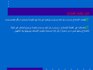 ثانيا   :  طلبات الاصلاح : طلبات الاصلاح   ( استمارة رقم  191  حسابات )   ( وتعمل الورشة بها مقايسة بإستمارة  رقم  190 حسابات ) الاصناف غير القابلة للاصلاح   :  ( إستمارة رقم  187  حسابات )   خاصة بإرجاع أصناف غير قابلة للاصلاح ومعها صوره من إستمارة رقم  112  حسابات تخصم الاصناف بموجبها بعد التكهين  . 