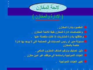 لائحة المخازن  ( الإدارة والمخازن ) المقصود  بإدارة المخازن  . واختصاصات ادارة المخازن طبقا للائحة المخازن  . وعلاقتها بإدارة المشتريات إذا كانت منفصلة عنها  . مسئولة مدير أو رئيس الحسابات فى المصلحة التى لا يوجد بها إدارة  خاصة بالمخازن  دليل  تصنيف وترقيم أصناف المخزون السلعى  .  العينات النموذجية واسنادها الى موظف غير أمين مخزن  .  تغيير العينات النموذجية  .  