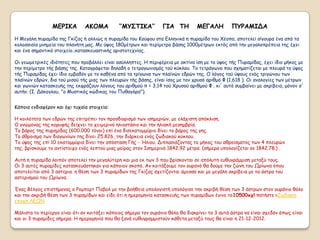 ΜΓΡΙΚΑ         ΑΚΟΜΑ          ‘’ΜΤ΢ΣΙΚΑ’’         ΓΙΑ ΣΗ         ΜΓΓΑΛΗ          ΠΤΡΑΜΙΔΑ
Η Μεγάιε ποναμίδα ηεξ Γθίδαξ ή αιιηώξ ε ποναμίδα ημο Κμύθμο ζηα Γιιεκηθά ε ποναμίδα ημο Χέμπα, απμηειεί ζίγμονα έκα από ηα
θμιμζζηαία μκεμεία ημο πιακήηε μαξ. Με ύρμξ 180μέηνςκ θαη πενίμεηνμ βάζεξ 1000μέηνςκ εθηόξ από ηεκ μεγαιμπνέπεηα ηεξ έπεη
θαη έκα ζεμακηηθό ζημηπείμ..θαηαζθεοαζηηθήξ ανηζημηεπκίαξ.

Οη γεςμεηνηθέξ ηδηόηεηεξ πμο πνμβάιιεη είκαη αζύιιεπηεξ. Η πενηθένεηα με αθηίκα ίζε με ημ ύρμξ ηήξ Ποναμίδαξ, έπεη ίδημ μήθμξ με
ηεκ πενίμεηνμ ηήξ βάζεξ ηεξ. Καηαγνάθεηαη δειαδή μ ηεηναγςκηζμόξ ημύ θύθιμο. Τμ ηεηνάγςκμ πμο ζπεμαηίδεηαη με πιεονά ημ ύρμξ
ηήξ Ποναμίδαξ έπεη ίδημ εμβαδόκ με ημ θαζέκα από ηα ηνίγςκα ηςκ πιασκώκ εδνώκ ηεξ. Ο ιόγμξ ημύ ύρμοξ εκόξ ηνηγώκμο ηςκ
πιασκώκ εδνώκ, δηα ημύ μηζμύ ηήξ μηαξ ηςκ πιεονώκ ηήξ βάζεξ, είκαη ίζμξ με ημκ πνοζό ανηζμό Φ (1,618 ). Οη ακαιμγίεξ ηςκ μέηνςκ
θαη γςκηώκ θαηαζθεοήξ ηεξ εθθνάδμοκ ιόγμοξ ημο ανηζμμύ π = 3,14 ημύ Χνοζμύ ανηζμμύ Φ , θη' αοηό ζομβαίκεη με αθνίβεηα, μόκμκ ζ'
αοηήκ. (Ι. Δάθμγιμο, "μ Μοζηηθόξ θώδηθαξ ημο Ποζαγόνα").


Κάπμηα εκδηαθένμκ θαη όπη ηοπαία ζημηπεία:

Η θμηιόηεηα ηςκ εδνώκ ηεξ επηηνέπεη ημκ πνμζδημνηζμό ηςκ ηζεμενηώκ, με ειάπηζηε απόθιηζε.
Ο γκώμμκαξ ηεξ θμνοθήξ δείπκεη ημ πεημενηκό ειημζηάζημ θαη ηεκ ειηαθή μεζεμβνία.
Τμ βάνμξ ηεξ ποναμίδαξ (600.000 ηόκμη) επί έκα δηζεθαημμμύνημ δίκεη ημ βάνμξ ηεξ γεξ.
Τμ άζνμηζμα ηςκ δηαγςκίςκ ηεξ δίκεη 25.826, ηεκ δηάνθεηα εκόξ δςδηαθμύ θύθιμο.
Τμ ύρμξ ηεξ επί 10 εθαημμμύνηα δίκεη ηεκ απόζηαζε Γήξ - Ήιημο. Δηπιαζηάδμκηαξ ημ μήθμξ ημο αζνμίζμαημξ ηςκ 4 πιεονώκ
ηεξ, βνίζθμομε ημ ακηίζημηπμ εκόξ ιεπημύ μηαξ μμίναξ ζημκ Ιζεμενηκό 1842.92 μέηνα. (ζήμενα οπμιμγίδεηαη ζε 1842.78.) .

Αοηή ε ποναμίδα ιμηπόκ απμηειεί ηεκ μεγαιύηενε θαη μηα εθ ηςκ 3 πμο βνίζθμκηαη ζε απόιοηε εοζογνάμμηζε μεηαλύ ημοξ.
Οη 3 αοηέξ ποναμίδεξ θαηαζθεοάζηεθακ γηα θάπμημκ ζθμπό. Ακ θμηηάλμομε ημκ μονακό ζα δμύμε ηεκ δώκε ημο Ωνίςκα όπμο
απμηειείηαη από 3 αζηένηα. ε ζέζε ηςκ 3 ποναμίδςκ ηεξ Γθίδαξ ζπεηίδμκηαη άμεζζα θαη με μεγάιε αθνίβεηα με ηα άζηνα ημο
αζηενηζμμύ ημο Ωνίςκα.

Έκαξ Βέιγμξ επηζηήμμκαξ μ Ρμμπενη Παβμι με ηεκ βμήζεηα οπμιμγηζηή οπμιόγηζε ηεκ αθνηβή ζέζε ηςκ 3 άζηνςκ ζημκ μονάκημ ζόιμ
θαη ηεκ αθνηβή ζέζε ηςκ 3 ποναμίδςκ θαη είδε όηη ε εμενμμεκία θαηαζθεοήξ ηςκ ποναμίδςκ έγηκε ημ10500ππ! παηήζηε >Zςδηαθε
επμπή ΛΓΩΝ

Μάιηζηα ημ πενίενγμ είκαη όηη ακ θμηηάλεη θάπμημξ ζήμενα ημκ μονάκημ ζόιμ ζα δηαθνίκεη ηα 3 αοηά άζηνα κα είκαη ζπεδόκ όπςξ είκαη
θαη μη 3 ποναμίδεξ ζήμενα. Η εμενμμεκία πμο ζα λακά εοζογναμμηζημύκ θάζεηα μεηαλύ ημοξ ζα είκαη ε 21-12-2012.
 