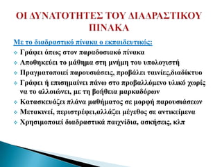 Με ην δηαδξαζηηθό πίλαθα ν εθπαηδεπηηθόο:
 Γξάθεη όπσο ζηνλ παξαδνζηαθό πίλαθα

 Απνζεθεύεη ην κάζεκα ζηε κλήκε ηνπ ππνινγηζηή

 Πξαγκαηνπνηεί παξνπζηάζεηο, πξνβάιεη ηαηλίεο,δηαδίθηπν

 Γξάθεη ή επηζεκαίλεη πάλσ ζην πξνβαιιόκελν πιηθό ρσξίο
  λα ην αιινηώλεη, κε ηε βνήζεηα καξθαδόξσλ
 Καηαζθεπάδεη πιάλα καζήκαηνο ζε κνξθή παξνπζηάζεσλ

 Μεηαθηλεί, πεξηζηξέθεη,αιιάδεη κέγεζνο ζε αληηθείκελα

 Φξεζηκνπνηεί δηαδξαζηηθά παηρλίδηα, αζθήζεηο, θιπ
 