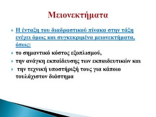    Ζ έληαμε ηνπ δηαδξαζηηθνύ πίλαθα ζηελ ηάμε
    ελέρεη όκσο θαη ζπγθεθξηκέλα κεηνλεθηήκαηα,
    όπσο:
   ην ζεκαληηθό θόζηνο εμνπιηζκνύ,
   ηελ αλάγθε εθπαίδεπζεο ησλ εθπαηδεπηηθώλ θαη
    ηελ ηερληθή ππνζηήξημή ηνπο γηα θάπνην
    ηνπιάρηζηνλ δηάζηεκα
 