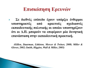       Σε δηεζλέο επίπεδν έρνπλ ππάξμεη έλζεξκνη
    ππνζηεξηθηέο    από    αξθεηνύο     ζρεδηαζηέο
    εθπαηδεπηηθήο πνιηηηθήο νη νπνίνη ππνζηεξίδνπλ
    όηη νη Γ.Π. κπνξνύλ λα επηθέξνπλ κία δπλεηηθή
    επαλάζηαζε ζηελ εθπαηδεπηηθή πξαθηηθή.

      (Gillen, Staarman, Littleton, Mercer & Twiner, 2008; Miller &
    Glover, 2002; Smith, Higgins, Wall & Miller, 2005)
 