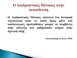    Ο Γηαδξαζηηθόο Πίλαθαο απνηειεί έλα δπλακηθό
    ηερλνινγηθό κέζν ην νπνίν όκσο κόλν ππό
    παηδαγσγηθέο πξνϋπνζέζεηο κπνξεί λα ζπκβάιιεη
    ζηελ επίηεπμε ησλ καζεζηαθώλ ζηόρσλ ζηελ
    ζρνιηθή ηάμε.

                              (Αναζηαζιάδηρ & άλλοι, 2010)
 