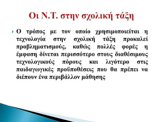    Ο ηξόπνο κε ηνλ νπνίν ρξεζηκνπνηείηαη ε
    ηερλνινγία ζηελ ζρνιηθή ηάμε πξνθαιεί
    πξνβιεκαηηζκνύο, θαζώο πνιιέο θνξέο ε
    έκθαζε δίλεηαη πεξηζζόηεξν ζηνπο δηαζέζηκνπο
    ηερλνινγηθνύο πόξνπο θαη ιηγόηεξν ζηηο
    παηδαγσγηθέο πξνϋπνζέζεηο πνπ ζα πξέπεη λα
    δηέπνπλ έλα πεξηβάιινλ κάζεζεο
 