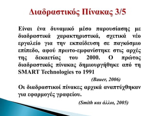 Δίλαη έλα δπλακηθό κέζν παξνπζίαζεο κε
δηαδξαζηηθά ραξαθηεξηζηηθά, ζρεηηθά λέν
εξγαιείν γηα ηελ εθπαίδεπζε ζε παγθόζκην
επίπεδν, αθνύ πξσην-εκθαλίζηεθε ζηηο αξρέο
ηεο δεθαεηίαο ηνπ 2000. Ο πξώηνο
δηαδξαζηηθόο πίλαθαο δεκηνπξγήζεθε από ηε
SMART Technologies ην 1991
                          (Bauer, 2006)
Οη δηαδξαζηηθνί πίλαθεο αξρηθά αλαπηύρζεθαλ
γηα εθαξκνγέο γξαθείνπ.
                     (Smith και άλλοι, 2005)
 