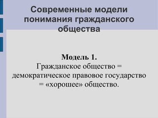 Современные модели
   понимания гражданского
         общества


             Модель 1.
      Гражданское общество =
демократическое правовое государство
       = «хорошее» общество.
 