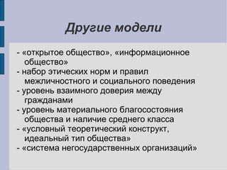 Другие модели
- «открытое общество», «информационное
   общество»
- набор этических норм и правил
   межличностного и социального поведения
- уровень взаимного доверия между
   гражданами
- уровень материального благосостояния
   общества и наличие среднего класса
- «условный теоретический конструкт,
   идеальный тип общества»
- «система негосударственных организаций»
 