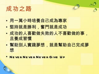 成功之路
• 用一萬小時培養自己成為專家
• 堅持就是勝利，奮鬥就是成功
• 成功的人喜歡做失敗的人不喜歡做的事，
  且養成習慣
• 幫助別人實踐夢想，就是幫助自己完成夢
  想
• N e ve r N e ve r N e ve r G ive U p
 