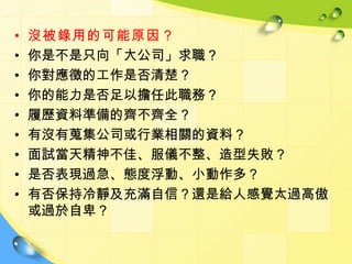 •   沒被錄用的可能原因？
•   你是不是只向「大公司」求職？
•   你對應徵的工作是否清楚？
•   你的能力是否足以擔任此職務？
•   履歷資料準備的齊不齊全？
•   有沒有蒐集公司或行業相關的資料？
•   面試當天精神不佳、服儀不整、造型失敗？
•   是否表現過急、態度浮動、小動作多？
•   有否保持冷靜及充滿自信？還是給人感覺太過高傲
    或過於自卑？
 