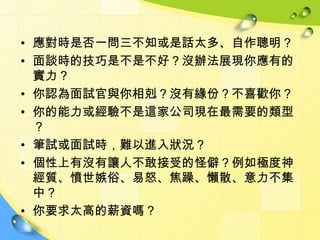 • 應對時是否一問三不知或是話太多、自作聰明？
• 面談時的技巧是不是不好？沒辦法展現你應有的
  實力？
• 你認為面試官與你相剋？沒有緣份？不喜歡你？
• 你的能力或經驗不是這家公司現在最需要的類型
  ？
• 筆試或面試時，難以進入狀況？
• 個性上有沒有讓人不敢接受的怪僻？例如極度神
  經質、憤世嫉俗、易怒、焦躁、懶散、意力不集
  中？
• 你要求太高的薪資嗎？
 