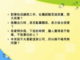 • 對學校成績與工作、社團經驗言過其實、誇
  大其事？
• 推薦自己時，是否亂攀關係、表示後台很硬
  ？
• 急著問休假、下班的時間，讓人覺得是不敬
  業、不負責任的人？
• 本來就不太喜歡這家公司，所以錄不錄用無
  所謂？
 