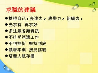 求職的建議
 檢視自己 ( 表達力 / 應變力 / 組織力 )
 先求有 再求好
 多注意各類資訊
 不排斥派遣工作
 不怕挫折 堅持到底
 執著本業 接受挑戰
 培養人脈存摺
 