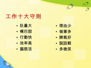 工作十大守則
 •   肚量大   •   理由少
 •   嘴巴甜   •   做事多
 •   行動快   •   脾氣好
 •   效率高   •   說話輕
 •   腦筋活   •   多微笑
 