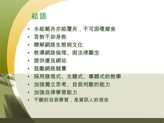 結語
•   水能載舟亦能覆舟，不可因噎廢食
•   言教不如身教
•   瞭解網路生態與文化
•   教導網路倫理、與法律觀念
•   提供優良網站
•   鼓勵網路競賽
•   採用發現式、主題式、專題式的教學
•   加強獨立思考、自我判斷的能力
•   加強自律學習能力
• 不斷的自我學習，是資訊人的宿命
 