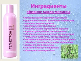 эфирное масло мелиссы
 останавливает кровотечение из ран
противодействует грибковым инфекциям,
 очищает жирные волосы
 препятствует облысению
 останавливает образование перхоти
 нормализует работу сальных желез
 обладает противовирусной активностью
 устраняет слабость, головокружение
 снимает сердцебиение, болевые ощущения
 обладает антидепрессивным действием
 помогает при бессоннице
 снимает нервное напряжение
 облегчает головную боль
 