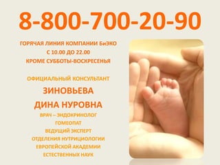 8-800-700-20-90
ГОРЯЧАЯ ЛИНИЯ КОМПАНИИ БиЭКО
        С 10.00 ДО 22.00
  КРОМЕ СУББОТЫ-ВОСКРЕСЕНЬЯ

  ОФИЦИАЛЬНЫЙ КОНСУЛЬТАНТ

     ЗИНОВЬЕВА
    ДИНА НУРОВНА
      ВРАЧ – ЭНДОКРИНОЛОГ
            ГОМЕОПАТ
        ВЕДУЩИЙ ЭКСПЕРТ
   ОТДЕЛЕНИЯ НУТРИЦИОЛОГИИ
    ЕВРОПЕЙСКОЙ АКАДЕМИИ
       ЕСТЕСТВЕННЫХ НАУК
 