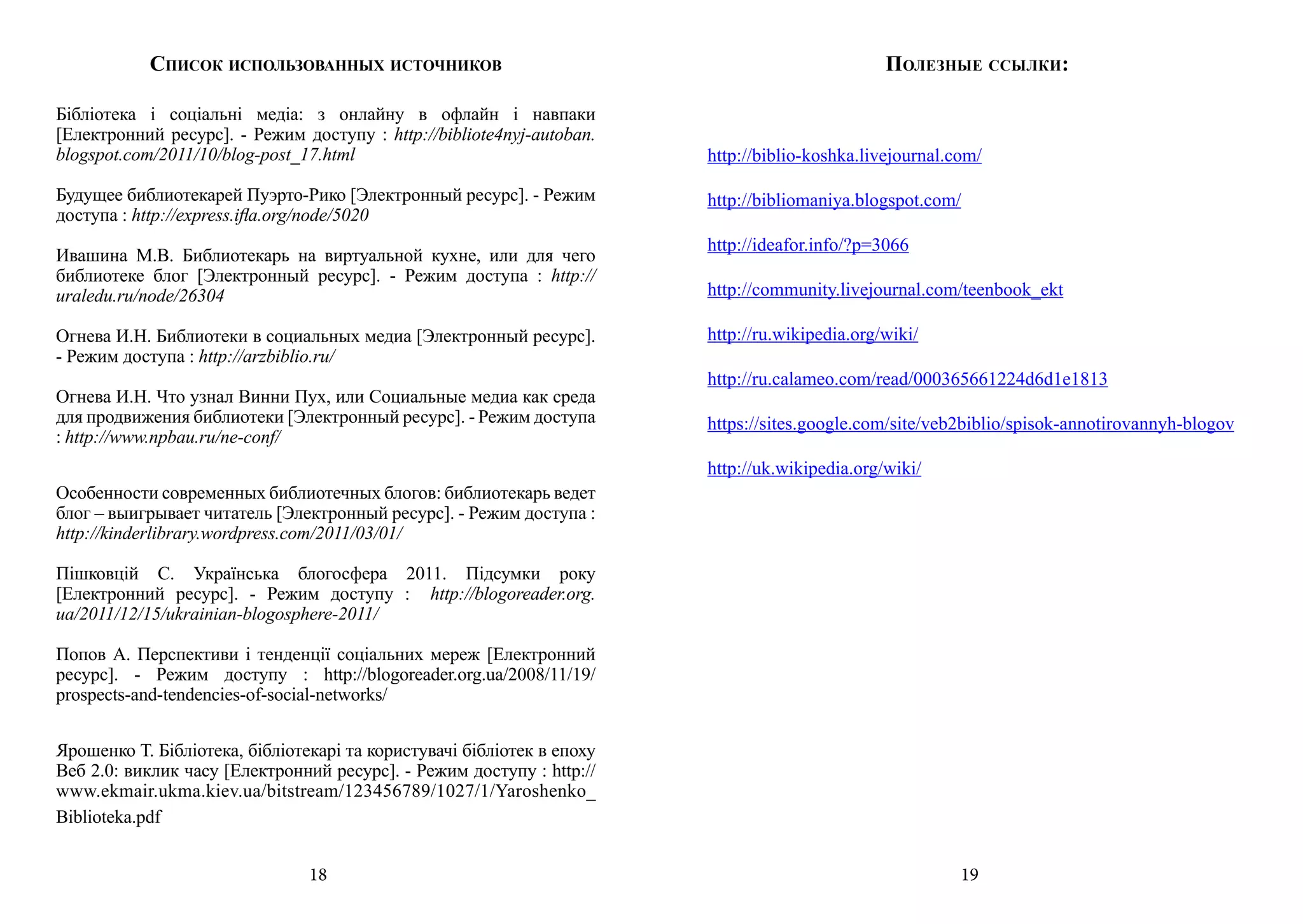 Список использованных источников                                                     Полезные ссылки:

Бібліотека і соціальні медіа: з онлайну в офлайн і навпаки
[Електронний ресурс]. - Режим доступу : http://bibliote4nyj-autoban.
blogspot.com/2011/10/blog-post_17.html                                  http://biblio-koshka.livejournal.com/

Будущее библиотекарей Пуэрто-Рико [Электронный ресурс]. - Режим         http://bibliomaniya.blogspot.com/
доступа : http://express.ifla.org/node/5020
                                                                        http://ideafor.info/?p=3066
Ивашина М.В. Библиотекарь на виртуальной кухне, или для чего
библиотеке блог [Электронный ресурс]. - Режим доступа : http://
uraledu.ru/node/26304                                                   http://community.livejournal.com/teenbook_ekt

Огнева И.Н. Библиотеки в социальных медиа [Электронный ресурс].         http://ru.wikipedia.org/wiki/
- Режим доступа : http://arzbiblio.ru/
                                                                        http://ru.calameo.com/read/000365661224d6d1e1813
Огнева И.Н. Что узнал Винни Пух, или Социальные медиа как среда
для продвижения библиотеки [Электронный ресурс]. - Режим доступа        https://sites.google.com/site/veb2biblio/spisok-annotirovannyh-blogov
: http://www.npbau.ru/ne-conf/
                                                                        http://uk.wikipedia.org/wiki/
Особенности современных библиотечных блогов: библиотекарь ведет
блог – выигрывает читатель [Электронный ресурс]. - Режим доступа :
http://kinderlibrary.wordpress.com/2011/03/01/

Пішковцій С. Українська блогосфера 2011. Підсумки року
[Електронний ресурс]. - Режим доступу : http://blogoreader.org.
ua/2011/12/15/ukrainian-blogosphere-2011/

Попов А. Перспективи і тенденції соціальних мереж [Електронний
ресурс]. - Режим доступу : http://blogoreader.org.ua/2008/11/19/
prospects-and-tendencies-of-social-networks/


Ярошенко Т. Бібліотека, бібліотекарі та користувачі бібліотек в епоху
Веб 2.0: виклик часу [Електронний ресурс]. - Режим доступу : http://
www.ekmair.ukma.kiev.ua/bitstream/123456789/1027/1/Yaroshenko_
Biblioteka.pdf


                                18                                                                        19
 