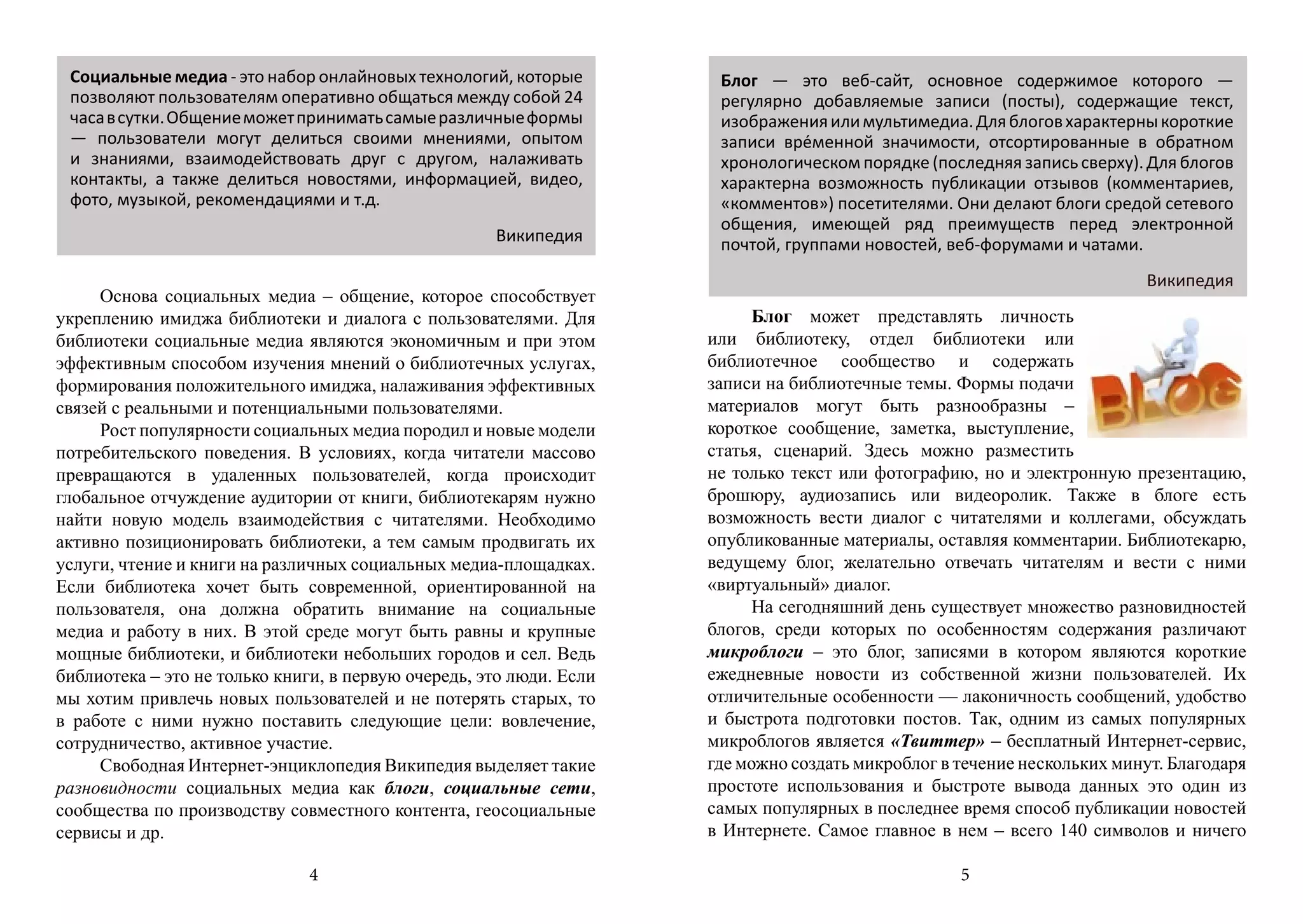 Социальные медиа - это набор онлайновых технологий, которые          Блог — это веб-сайт, основное содержимое которого —
 позволяют пользователям оперативно общаться между собой 24           регулярно добавляемые записи (посты), содержащие текст,
 часа в сутки. Общение может принимать самые различные формы          изображения или мультимедиа. Для блогов характерны короткие
 — пользователи могут делиться своими мнениями, опытом                записи вре́менной значимости, отсортированные в обратном
 и знаниями, взаимодействовать друг с другом, налаживать              хронологическом порядке (последняя запись сверху). Для блогов
 контакты, а также делиться новостями, информацией, видео,            характерна возможность публикации отзывов (комментариев,
 фото, музыкой, рекомендациями и т.д.                                 «комментов») посетителями. Они делают блоги средой сетевого
                                                                      общения, имеющей ряд преимуществ перед электронной
                                                     Википедия        почтой, группами новостей, веб-форумами и чатами.
                                                                                                                         Википедия
     Основа социальных медиа – общение, которое способствует
укреплению имиджа библиотеки и диалога с пользователями. Для               Блог может представлять личность
библиотеки социальные медиа являются экономичным и при этом          или библиотеку, отдел библиотеки или
эффективным способом изучения мнений о библиотечных услугах,         библиотечное сообщество и содержать
формирования положительного имиджа, налаживания эффективных          записи на библиотечные темы. Формы подачи
связей с реальными и потенциальными пользователями.                  материалов могут быть разнообразны –
     Рост популярности социальных медиа породил и новые модели       короткое сообщение, заметка, выступление,
потребительского поведения. В условиях, когда читатели массово       статья, сценарий. Здесь можно разместить
превращаются в удаленных пользователей, когда происходит             не только текст или фотографию, но и электронную презентацию,
глобальное отчуждение аудитории от книги, библиотекарям нужно        брошюру, аудиозапись или видеоролик. Также в блоге есть
найти новую модель взаимодействия с читателями. Необходимо           возможность вести диалог с читателями и коллегами, обсуждать
активно позиционировать библиотеки, а тем самым продвигать их        опубликованные материалы, оставляя комментарии. Библиотекарю,
услуги, чтение и книги на различных социальных медиа-площадках.      ведущему блог, желательно отвечать читателям и вести с ними
Если библиотека хочет быть современной, ориентированной на           «виртуальный» диалог.
пользователя, она должна обратить внимание на социальные                   На сегодняшний день существует множество разновидностей
медиа и работу в них. В этой среде могут быть равны и крупные        блогов, среди которых по особенностям содержания различают
мощные библиотеки, и библиотеки небольших городов и сел. Ведь        микроблоги – это блог, записями в котором являются короткие
библиотека – это не только книги, в первую очередь, это люди. Если   ежедневные новости из собственной жизни пользователей. Их
мы хотим привлечь новых пользователей и не потерять старых, то       отличительные особенности — лаконичность сообщений, удобство
в работе с ними нужно поставить следующие цели: вовлечение,          и быстрота подготовки постов. Так, одним из самых популярных
сотрудничество, активное участие.                                    микроблогов является «Твиттер» – бесплатный Интернет-сервис,
     Свободная Интернет-энциклопедия Википедия выделяет такие        где можно создать микроблог в течение нескольких минут. Благодаря
разновидности социальных медиа как блоги, социальные сети,           простоте использования и быстроте вывода данных это один из
сообщества по производству совместного контента, геосоциальные       самых популярных в последнее время способ публикации новостей
сервисы и др.                                                        в Интернете. Самое главное в нем – всего 140 символов и ничего

                              4                                                                    5
 