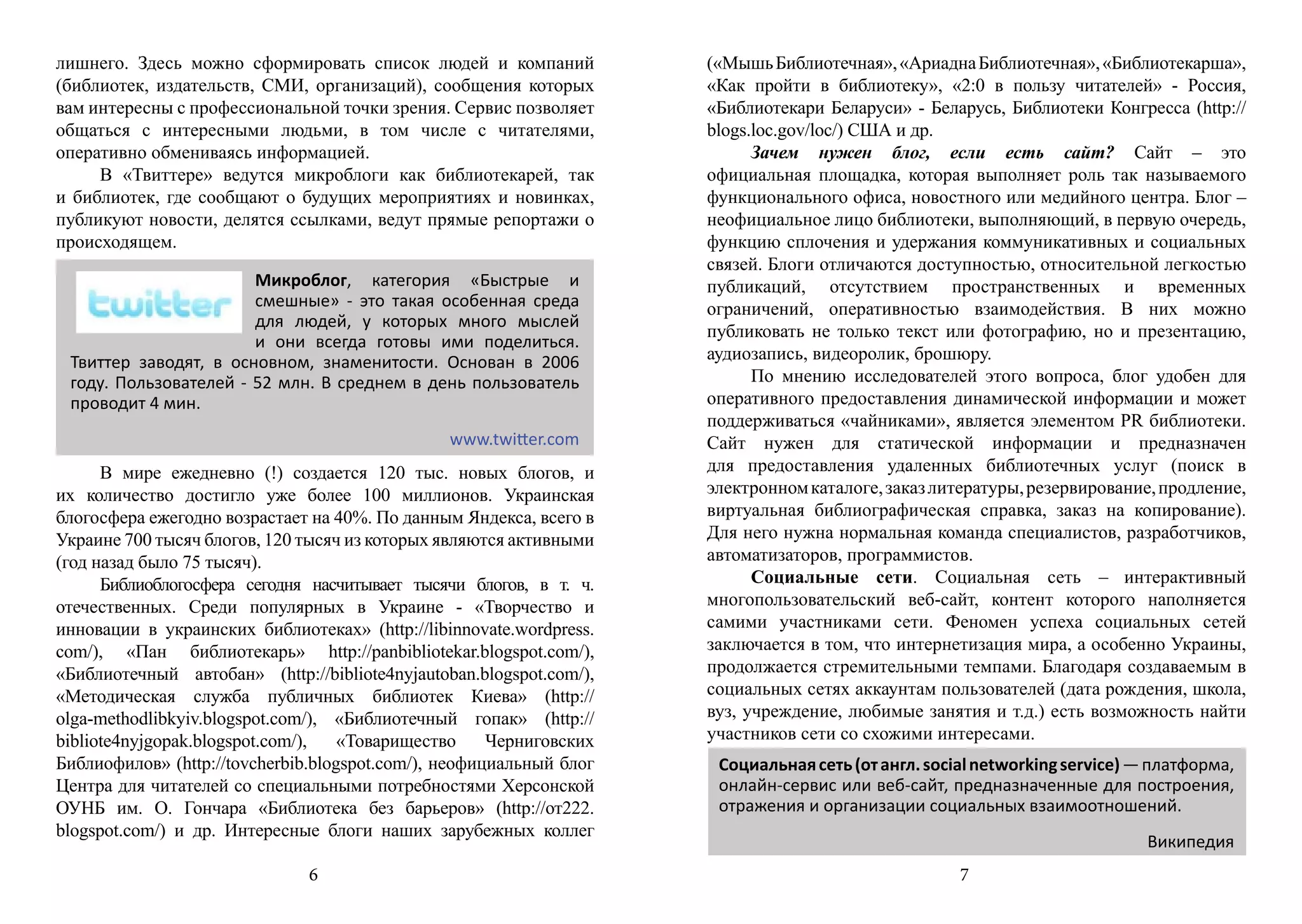 лишнего. Здесь можно сформировать список людей и компаний            («Мышь Библиотечная», «Ариадна Библиотечная», «Библиотекарша»,
(библиотек, издательств, СМИ, организаций), сообщения которых        «Как пройти в библиотеку», «2:0 в пользу читателей» - Россия,
вам интересны с профессиональной точки зрения. Сервис позволяет      «Библиотекари Беларуси» - Беларусь, Библиотеки Конгресса (http://
общаться с интересными людьми, в том числе с читателями,             blogs.loc.gov/loc/) США и др.
оперативно обмениваясь информацией.                                        Зачем нужен блог, если есть сайт? Сайт – это
     В «Твиттере» ведутся микроблоги как библиотекарей, так          официальная площадка, которая выполняет роль так называемого
и библиотек, где сообщают о будущих мероприятиях и новинках,         функционального офиса, новостного или медийного центра. Блог –
публикуют новости, делятся ссылками, ведут прямые репортажи о        неофициальное лицо библиотеки, выполняющий, в первую очередь,
происходящем.                                                        функцию сплочения и удержания коммуникативных и социальных
                                                                     связей. Блоги отличаются доступностью, относительной легкостью
                       Микроблог, категория «Быстрые и               публикаций, отсутствием пространственных и временных
                       смешные» - это такая особенная среда          ограничений, оперативностью взаимодействия. В них можно
                       для людей, у которых много мыслей
                                                                     публиковать не только текст или фотографию, но и презентацию,
                       и они всегда готовы ими поделиться.
 Твиттер заводят, в основном, знаменитости. Основан в 2006           аудиозапись, видеоролик, брошюру.
 году. Пользователей - 52 млн. В среднем в день пользователь               По мнению исследователей этого вопроса, блог удобен для
 проводит 4 мин.                                                     оперативного предоставления динамической информации и может
                                                                     поддерживаться «чайниками», является элементом PR библиотеки.
                                                www.twitter.com      Сайт нужен для статической информации и предназначен
      В мире ежедневно (!) создается 120 тыс. новых блогов, и        для предоставления удаленных библиотечных услуг (поиск в
их количество достигло уже более 100 миллионов. Украинская           электронном каталоге, заказ литературы, резервирование, продление,
блогосфера ежегодно возрастает на 40%. По данным Яндекса, всего в    виртуальная библиографическая справка, заказ на копирование).
Украине 700 тысяч блогов, 120 тысяч из которых являются активными    Для него нужна нормальная команда специалистов, разработчиков,
(год назад было 75 тысяч).                                           автоматизаторов, программистов.
      Библиоблогосфера сегодня насчитывает тысячи блогов, в т. ч.          Социальные сети. Социальная сеть – интерактивный
отечественных. Среди популярных в Украине - «Творчество и            многопользовательский веб-сайт, контент которого наполняется
инновации в украинских библиотеках» (http://libinnovate.wordpress.   самими участниками сети. Феномен успеха социальных сетей
com/), «Пан библиотекарь» http://panbibliotekar.blogspot.com/),      заключается в том, что интернетизация мира, а особенно Украины,
«Библиотечный автобан» (http://bibliote4nyjautoban.blogspot.com/),   продолжается стремительными темпами. Благодаря создаваемым в
«Методическая служба публичных библиотек Киева» (http://             социальных сетях аккаунтам пользователей (дата рождения, школа,
olga-methodlibkyiv.blogspot.com/), «Библиотечный гопак» (http://     вуз, учреждение, любимые занятия и т.д.) есть возможность найти
bibliote4nyjgopak.blogspot.com/),   «Товарищество     Черниговских   участников сети со схожими интересами.
Библиофилов» (http://tovcherbib.blogspot.com/), неофициальный блог    Социальная сеть (от англ. social networking service) — платформа,
Центра для читателей со специальными потребностями Херсонской         онлайн-сервис или веб-сайт, предназначенные для построения,
ОУНБ им. О. Гончара «Библиотека без барьеров» (http://от222.          отражения и организации социальных взаимоотношений.
blogspot.com/) и др. Интересные блоги наших зарубежных коллег
                                                                                                                            Википедия
                               6                                                                    7
 
