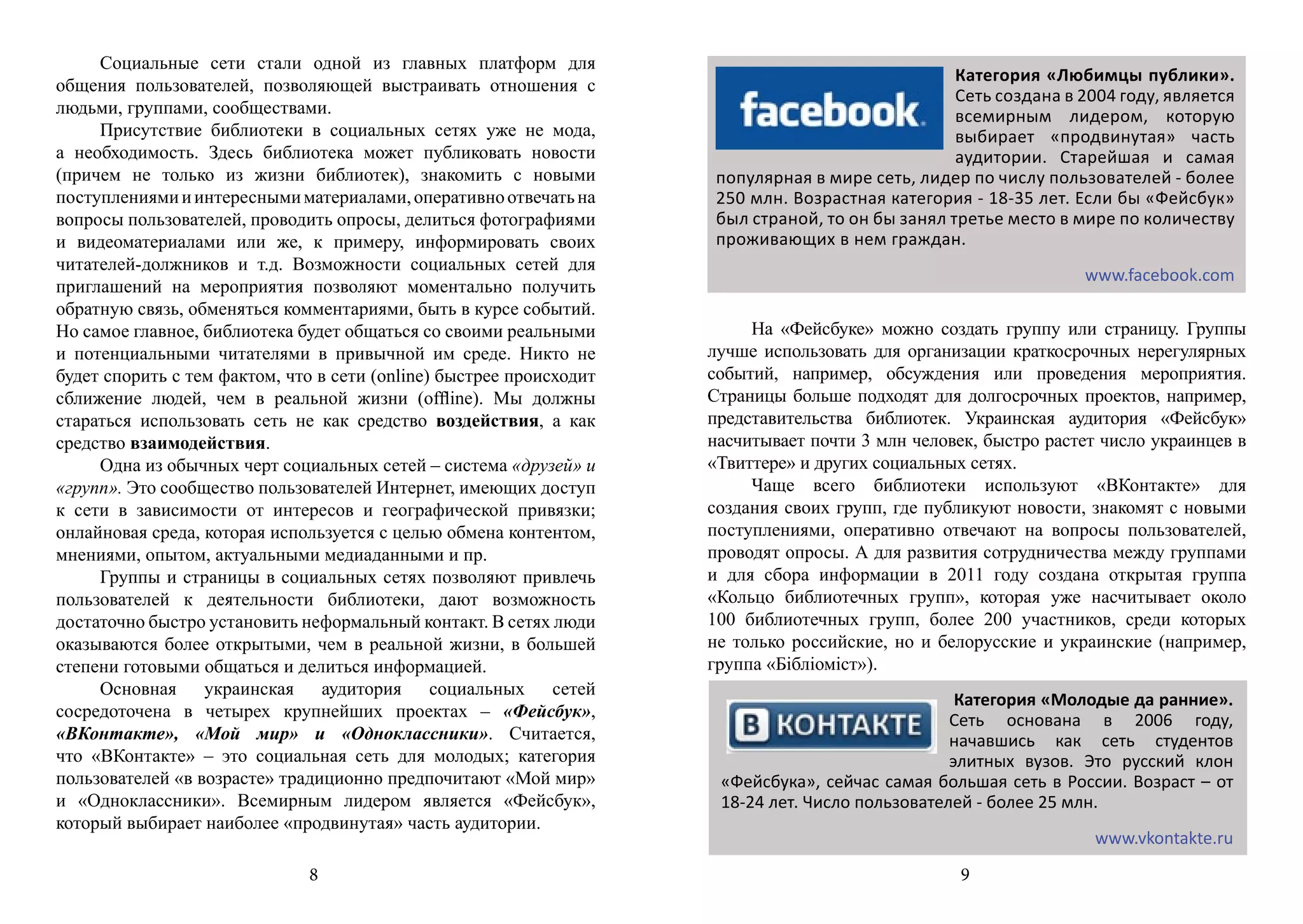 Социальные сети стали одной из главных платформ для
                                                                                                   Категория «Любимцы публики».
общения пользователей, позволяющей выстраивать отношения с
                                                                                                   Сеть создана в 2004 году, является
людьми, группами, сообществами.                                                                    всемирным лидером, которую
     Присутствие библиотеки в социальных сетях уже не мода,                                        выбирает «продвинутая» часть
а необходимость. Здесь библиотека может публиковать новости                                        аудитории. Старейшая и самая
(причем не только из жизни библиотек), знакомить с новыми             популярная в мире сеть, лидер по числу пользователей - более
поступлениями и интересными материалами, оперативно отвечать на       250 млн. Возрастная категория - 18-35 лет. Если бы «Фейсбук»
вопросы пользователей, проводить опросы, делиться фотографиями        был страной, то он бы занял третье место в мире по количеству
и видеоматериалами или же, к примеру, информировать своих             проживающих в нем граждан.
читателей-должников и т.д. Возможности социальных сетей для
                                                                                                                  www.facebook.com
приглашений на мероприятия позволяют моментально получить
обратную связь, обменяться комментариями, быть в курсе событий.
Но самое главное, библиотека будет общаться со своими реальными           На «Фейсбуке» можно создать группу или страницу. Группы
и потенциальными читателями в привычной им среде. Никто не           лучше использовать для организации краткосрочных нерегулярных
будет спорить с тем фактом, что в сети (online) быстрее происходит   событий, например, обсуждения или проведения мероприятия.
сближение людей, чем в реальной жизни (offline). Мы должны           Страницы больше подходят для долгосрочных проектов, например,
стараться использовать сеть не как средство воздействия, а как       представительства библиотек. Украинская аудитория «Фейсбук»
средство взаимодействия.                                             насчитывает почти 3 млн человек, быстро растет число украинцев в
     Одна из обычных черт социальных сетей – система «друзей» и      «Твиттере» и других социальных сетях.
«групп». Это сообщество пользователей Интернет, имеющих доступ            Чаще всего библиотеки используют «ВКонтакте» для
к сети в зависимости от интересов и географической привязки;         создания своих групп, где публикуют новости, знакомят с новыми
онлайновая среда, которая используется с целью обмена контентом,     поступлениями, оперативно отвечают на вопросы пользователей,
мнениями, опытом, актуальными медиаданными и пр.                     проводят опросы. А для развития сотрудничества между группами
     Группы и страницы в социальных сетях позволяют привлечь         и для сбора информации в 2011 году создана открытая группа
пользователей к деятельности библиотеки, дают возможность            «Кольцо библиотечных групп», которая уже насчитывает около
достаточно быстро установить неформальный контакт. В сетях люди      100 библиотечных групп, более 200 участников, среди которых
оказываются более открытыми, чем в реальной жизни, в большей         не только российские, но и белорусские и украинские (например,
степени готовыми общаться и делиться информацией.                    группа «Бібліоміст»).
     Основная украинская аудитория социальных сетей
                                                                                                   Категория «Молодые да ранние».
сосредоточена в четырех крупнейших проектах – «Фейсбук»,                                          Сеть основана в 2006 году,
«ВКонтакте», «Мой мир» и «Одноклассники». Считается,                                              начавшись как сеть студентов
что «ВКонтакте» – это социальная сеть для молодых; категория                                      элитных вузов. Это русский клон
пользователей «в возрасте» традиционно предпочитают «Мой мир»         «Фейсбука», сейчас самая большая сеть в России. Возраст – от
и «Одноклассники». Всемирным лидером является «Фейсбук»,              18-24 лет. Число пользователей - более 25 млн.
который выбирает наиболее «продвинутая» часть аудитории.
                                                                                                               www.vkontakte.ru
                                                                          К примеру, возможности социальных сетей «ВКонтакте» и
                              8                                                                    9
 