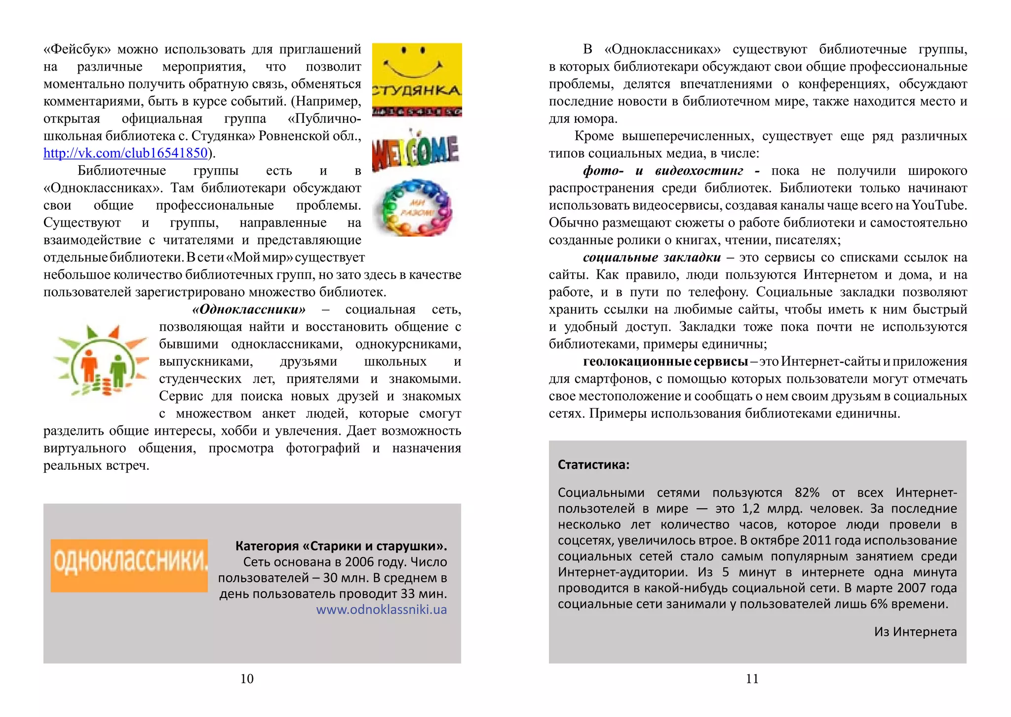 «Фейсбук» можно использовать для приглашений                              В «Одноклассниках» существуют библиотечные группы,
на различные мероприятия, что позволит                              в которых библиотекари обсуждают свои общие профессиональные
моментально получить обратную связь, обменяться                     проблемы, делятся впечатлениями о конференциях, обсуждают
комментариями, быть в курсе событий. (Например,                     последние новости в библиотечном мире, также находится место и
открытая официальная группа «Публично-                              для юмора.
школьная библиотека с. Студянка» Ровненской обл.,                       Кроме вышеперечисленных, существует еще ряд различных
http://vk.com/club16541850).                                        типов социальных медиа, в числе:
       Библиотечные     группы    есть    и    в                          фото- и видеохостинг - пока не получили широкого
«Одноклассниках». Там библиотекари обсуждают                        распространения среди библиотек. Библиотеки только начинают
свои     общие     профессиональные    проблемы.                    использовать видеосервисы, создавая каналы чаще всего на YouTube.
Существуют и группы, направленные на                                Обычно размещают сюжеты о работе библиотеки и самостоятельно
взаимодействие с читателями и представляющие                        созданные ролики о книгах, чтении, писателях;
отдельные библиотеки. В сети «Мой мир» существует                         социальные закладки – это сервисы со списками ссылок на
небольшое количество библиотечных групп, но зато здесь в качестве   сайты. Как правило, люди пользуются Интернетом и дома, и на
пользователей зарегистрировано множество библиотек.                 работе, и в пути по телефону. Социальные закладки позволяют
                        «Одноклассники» – социальная сеть,          хранить ссылки на любимые сайты, чтобы иметь к ним быстрый
                   позволяющая найти и восстановить общение с       и удобный доступ. Закладки тоже пока почти не используются
                   бывшими одноклассниками, однокурсниками,         библиотеками, примеры единичны;
                   выпускниками,    друзьями      школьных      и         геолокационные сервисы – это Интернет-сайты и приложения
                   студенческих лет, приятелями и знакомыми.        для смартфонов, с помощью которых пользователи могут отмечать
                   Сервис для поиска новых друзей и знакомых        свое местоположение и сообщать о нем своим друзьям в социальных
                   с множеством анкет людей, которые смогут         сетях. Примеры использования библиотеками единичны.
разделить общие интересы, хобби и увлечения. Дает возможность
виртуального общения, просмотра фотографий и назначения
реальных встреч.                                                     Статистика:
                                                                     Социальными сетями пользуются 82% от всех Интернет-
                                                                     пользотелей в мире — это 1,2 млрд. человек. За последние
                                                                     несколько лет количество часов, которое люди провели в
                             Категория «Старики и старушки».         соцсетях, увеличилось втрое. В октябре 2011 года использование
                              Сеть основана в 2006 году. Число       социальных сетей стало самым популярным занятием среди
                           пользователей – 30 млн. В среднем в       Интернет-аудитории. Из 5 минут в интернете одна минута
                           день пользователь проводит 33 мин.        проводится в какой-нибудь социальной сети. В марте 2007 года
                                         www.odnoklassniki.ua        социальные сети занимали у пользователей лишь 6% времени.
                                                                                                                      Из Интернета


                              10                                                                  11
 