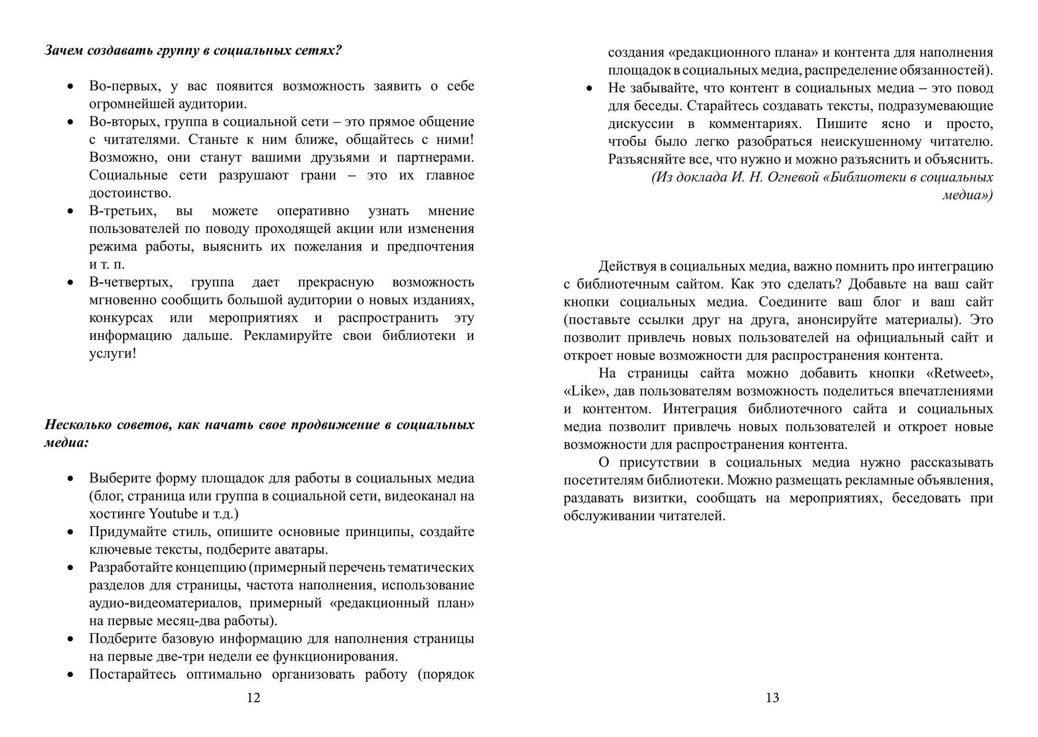 Зачем создавать группу в социальных сетях?                                создания «редакционного плана» и контента для наполнения
                                                                          площадок в социальных медиа, распределение обязанностей).
   •	 Во-первых, у вас появится возможность заявить о себе             •	 Не забывайте, что контент в социальных медиа – это повод
      огромнейшей аудитории.                                              для беседы. Старайтесь создавать тексты, подразумевающие
   •	 Во-вторых, группа в социальной сети – это прямое общение            дискуссии в комментариях. Пишите ясно и просто,
      с читателями. Станьте к ним ближе, общайтесь с ними!                чтобы было легко разобраться неискушенному читателю.
      Возможно, они станут вашими друзьями и партнерами.                  Разъясняйте все, что нужно и можно разъяснить и объяснить.
      Социальные сети разрушают грани – это их главное                          (Из доклада И. Н. Огневой «Библиотеки в социальных
      достоинство.                                                                                                          медиа»)
   •	 В-третьих, вы можете оперативно узнать мнение
      пользователей по поводу проходящей акции или изменения
      режима работы, выяснить их пожелания и предпочтения
      и т. п.                                                            Действуя в социальных медиа, важно помнить про интеграцию
   •	 В-четвертых, группа дает прекрасную возможность               с библиотечным сайтом. Как это сделать? Добавьте на ваш сайт
      мгновенно сообщить большой аудитории о новых изданиях,        кнопки социальных медиа. Соедините ваш блог и ваш сайт
      конкурсах или мероприятиях и распространить эту               (поставьте ссылки друг на друга, анонсируйте материалы). Это
      информацию дальше. Рекламируйте свои библиотеки и             позволит привлечь новых пользователей на официальный сайт и
      услуги!                                                       откроет новые возможности для распространения контента.
                                                                         На страницы сайта можно добавить кнопки «Retweet»,
                                                                    «Like», дав пользователям возможность поделиться впечатлениями
                                                                    и контентом. Интеграция библиотечного сайта и социальных
Несколько советов, как начать свое продвижение в социальных         медиа позволит привлечь новых пользователей и откроет новые
медиа:                                                              возможности для распространения контента.
                                                                         О присутствии в социальных медиа нужно рассказывать
   •	 Выберите форму площадок для работы в социальных медиа         посетителям библиотеки. Можно размещать рекламные объявления,
      (блог, страница или группа в социальной сети, видеоканал на   раздавать визитки, сообщать на мероприятиях, беседовать при
      хостинге Youtube и т.д.)                                      обслуживании читателей.
   •	 Придумайте стиль, опишите основные принципы, создайте
      ключевые тексты, подберите аватары.
   •	 Разработайте концепцию (примерный перечень тематических
      разделов для страницы, частота наполнения, использование
      аудио-видеоматериалов, примерный «редакционный план»
      на первые месяц-два работы).
   •	 Подберите базовую информацию для наполнения страницы
      на первые две-три недели ее функционирования.
   •	 Постарайтесь оптимально организовать работу (порядок
                              12                                                                 13
 