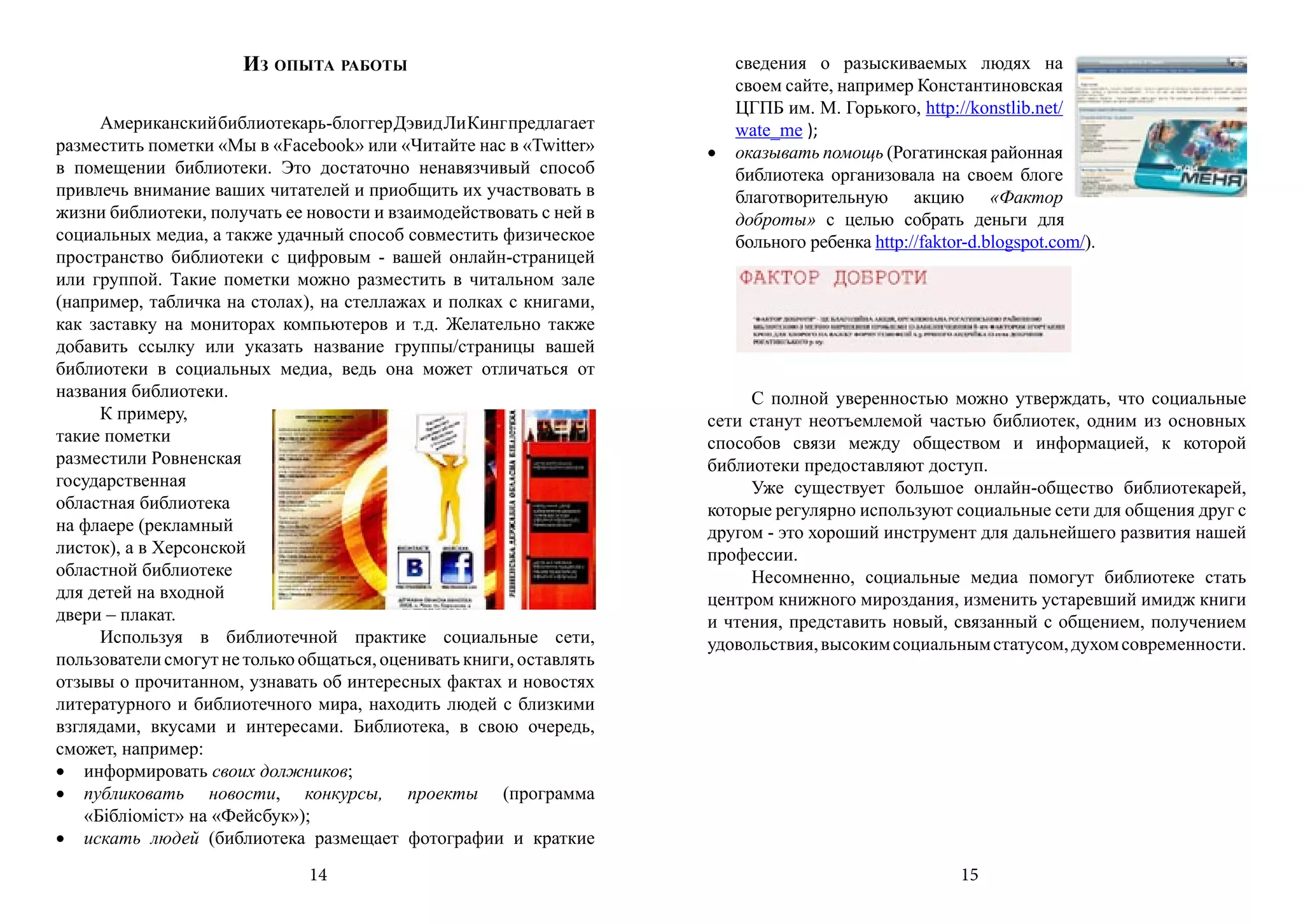 Из опыта работы                                   сведения о разыскиваемых людях на
                                                                        своем сайте, например Константиновская
                                                                        ЦГПБ им. М. Горького, http://konstlib.net/
      Американский библиотекарь-блоггер Дэвид Ли Кинг предлагает        wate_me );
разместить пометки «Мы в «Facebook» или «Читайте нас в «Twitter»     •	 оказывать помощь (Рогатинская районная
в помещении библиотеки. Это достаточно ненавязчивый способ              библиотека организовала на своем блоге
привлечь внимание ваших читателей и приобщить их участвовать в          благотворительную акцию «Фактор
жизни библиотеки, получать ее новости и взаимодействовать с ней в       доброты» с целью собрать деньги для
социальных медиа, а также удачный способ совместить физическое          больного ребенка http://faktor-d.blogspot.com/).
пространство библиотеки с цифровым - вашей онлайн-страницей
или группой. Такие пометки можно разместить в читальном зале
(например, табличка на столах), на стеллажах и полках с книгами,
как заставку на мониторах компьютеров и т.д. Желательно также
добавить ссылку или указать название группы/страницы вашей
библиотеки в социальных медиа, ведь она может отличаться от
названия библиотеки.                                                      С полной уверенностью можно утверждать, что социальные
      К примеру,                                                     сети станут неотъемлемой частью библиотек, одним из основных
такие пометки                                                        способов связи между обществом и информацией, к которой
разместили Ровненская                                                библиотеки предоставляют доступ.
государственная                                                           Уже существует большое онлайн-общество библиотекарей,
областная библиотека                                                 которые регулярно используют социальные сети для общения друг с
на флаере (рекламный                                                 другом - это хороший инструмент для дальнейшего развития нашей
листок), а в Херсонской                                              профессии.
областной библиотеке                                                      Несомненно, социальные медиа помогут библиотеке стать
для детей на входной                                                 центром книжного мироздания, изменить устаревший имидж книги
двери – плакат.                                                      и чтения, представить новый, связанный с общением, получением
      Используя в библиотечной практике социальные сети,             удовольствия, высоким социальным статусом, духом современности.
пользователи смогут не только общаться, оценивать книги, оставлять
отзывы о прочитанном, узнавать об интересных фактах и новостях
литературного и библиотечного мира, находить людей с близкими
взглядами, вкусами и интересами. Библиотека, в свою очередь,
сможет, например:
•	 информировать своих должников;
•	 публиковать новости, конкурсы, проекты (программа
    «Бібліоміст» на «Фейсбук»);
•	 искать людей (библиотека размещает фотографии и краткие
                               14                                                                     15
 