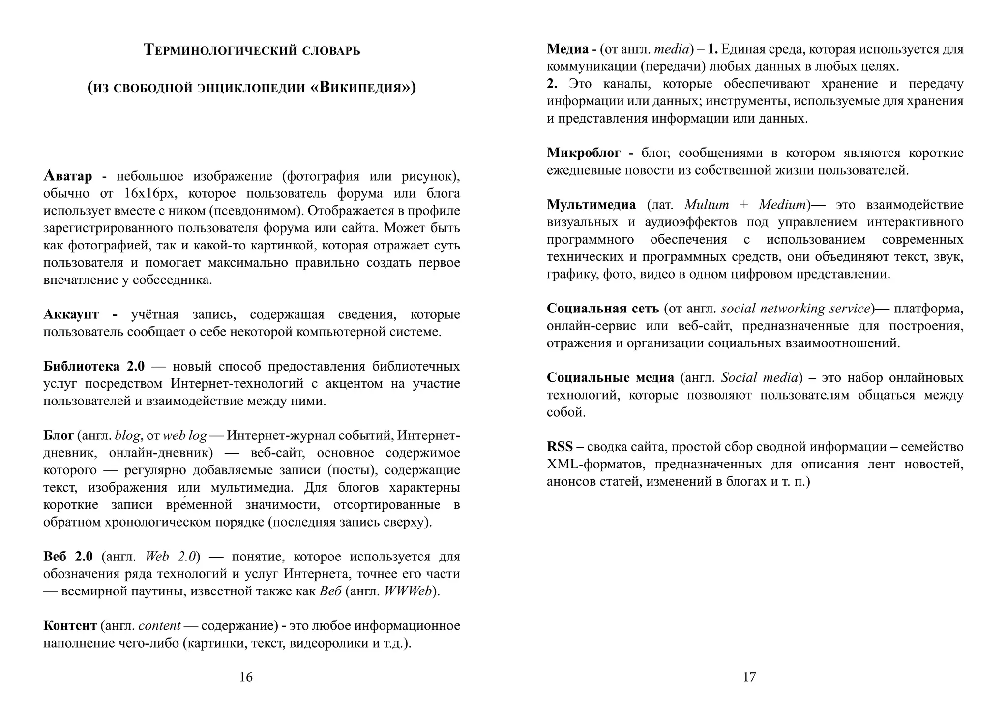 Терминологический словарь                            Медиа - (от англ. media) – 1. Единая среда, которая используется для
                                                                    коммуникации (передачи) любых данных в любых целях.
      (из свободной энциклопедии «Википедия»)                       2. Это каналы, которые обеспечивают хранение и передачу
                                                                    информации или данных; инструменты, используемые для хранения
                                                                    и представления информации или данных.

                                                                    Микроблог - блог, сообщениями в котором являются короткие
Аватар - небольшое изображение (фотография или рисунок),            ежедневные новости из собственной жизни пользователей.
обычно от 16х16px, которое пользователь форума или блога
использует вместе с ником (псевдонимом). Отображается в профиле     Мультимедиа (лат. Multum + Medium)— это взаимодействие
зарегистрированного пользователя форума или сайта. Может быть       визуальных и аудиоэффектов под управлением интерактивного
как фотографией, так и какой-то картинкой, которая отражает суть    программного обеспечения с использованием современных
пользователя и помогает максимально правильно создать первое        технических и программных средств, они объединяют текст, звук,
впечатление у собеседника.                                          графику, фото, видео в одном цифровом представлении.

Аккаунт - учётная запись, содержащая сведения, которые              Социальная сеть (от англ. social networking service)— платформа,
пользователь сообщает о себе некоторой компьютерной системе.        онлайн-сервис или веб-сайт, предназначенные для построения,
                                                                    отражения и организации социальных взаимоотношений.
Библиотека 2.0 — новый способ предоставления библиотечных
услуг посредством Интернет-технологий с акцентом на участие         Социальные медиа (англ. Social media) – это набор онлайновых
пользователей и взаимодействие между ними.                          технологий, которые позволяют пользователям общаться между
                                                                    собой.
Блог (англ. blog, от web log — Интернет-журнал событий, Интернет-
дневник, онлайн-дневник) — веб-сайт, основное содержимое            RSS – сводка сайта, простой сбор сводной информации – семейство
которого — регулярно добавляемые записи (посты), содержащие         XML-форматов, предназначенных для описания лент новостей,
текст, изображения или мультимедиа. Для блогов характерны           анонсов статей, изменений в блогах и т. п.)
короткие записи вре́менной значимости, отсортированные в
обратном хронологическом порядке (последняя запись сверху).

Веб 2.0 (англ. Web 2.0) — понятие, которое используется для
обозначения ряда технологий и услуг Интернета, точнее его части
— всемирной паутины, известной также как Веб (англ. WWWeb).

Контент (англ. content — содержание) - это любое информационное
наполнение чего-либо (картинки, текст, видеоролики и т.д.).

                              16                                                                   17
 