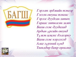 Гэрэлт эрдмийн тэнгэр
Гэгээн оюуны тэнгис 
Гэрээс дуудсан хөтөч
Гараас хөтөлсөн замч
Багш гэж дуудахад
Ардын үрсийн оюунд 
Түмэн цэцэгс дэлгэрнэ
Багш гэж нэрлэхэд 
Алаг зүрхний гүнд 
Төгөлдөр баяр оргилно
 