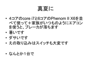 真夏に
• ４コアのcore i7と6コアのPhenom II X6を並
  べて使って＋家族がいつものようにエアコン
  を使うと、ブレーカが落ちます
• 暑いです
• ダサいです
• えの取り込みはスイッチも大変です

• なんとか１台で
 