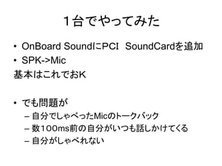 １台でやってみた
• OnBoard SoundにＰＣＩ SoundCardを追加
• SPK->Mic
基本はこれでおＫ

• でも問題が
 – 自分でしゃべったMicのトークバック
 – 数１００ms前の自分がいつも話しかけてくる
 – 自分がしゃべれない
 