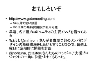 おもしろいぞ
• http://www.gotomeeting.com
  – $49/月で使い放題
  – ３０日間の無料試用版が利用可能
• 早速、名古屋のコミュニティの主要メンバを誘ってみ
  る
• ちょうど@mrhiromi さんが名古屋つ部のメンバにデ
  ザインの基礎講座をしたいと言うことなので、毎週土
  曜日に定期的に開催を計画
• @norituna, @tajiteruさんたちのエンジニア支援プロ
  ジェクトの一角に位置づけてもらった。
 